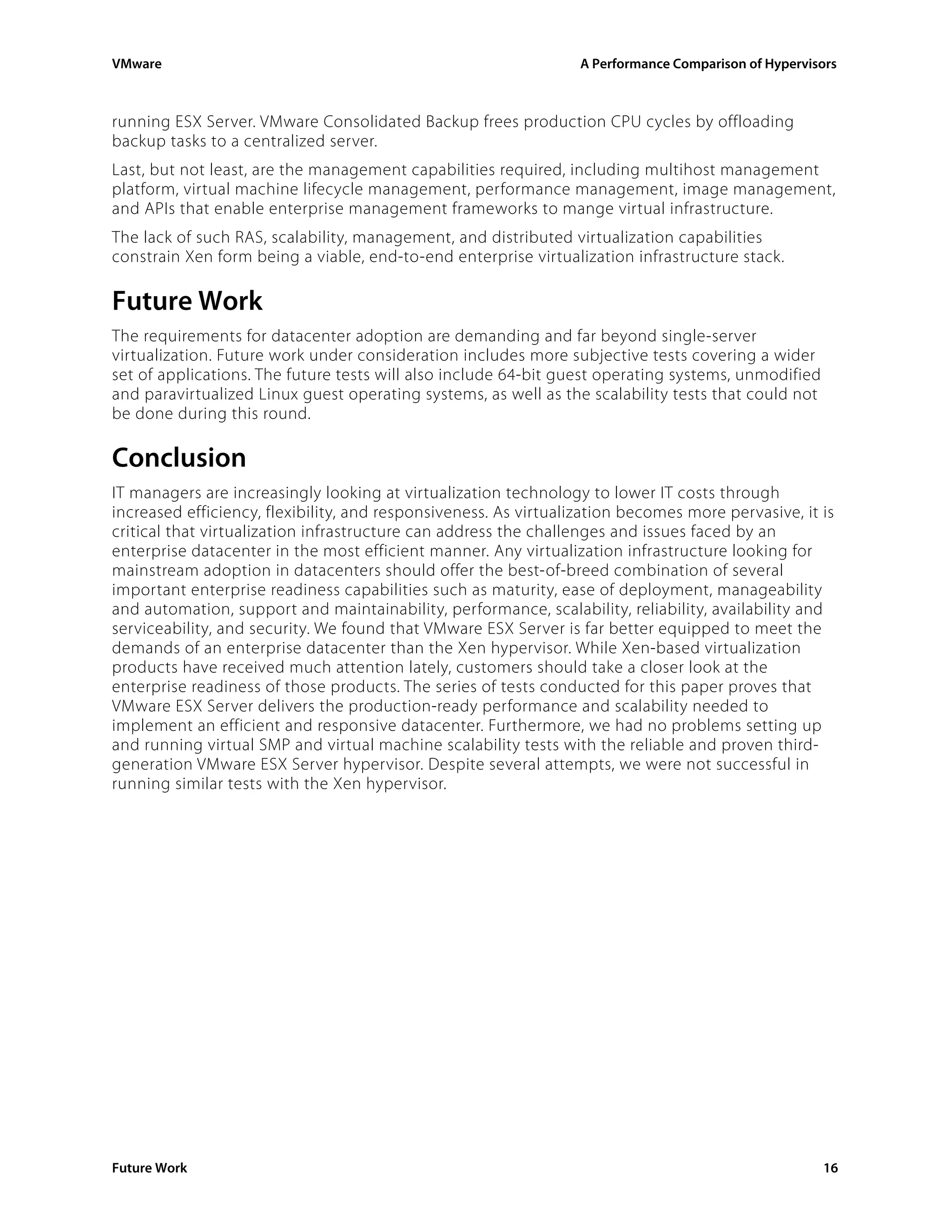 VMware                                                            A Performance Comparison of Hypervisors



running ESX Server. VMware Consolidated Backup frees production CPU cycles by offloading
backup tasks to a centralized server.
Last, but not least, are the management capabilities required, including multihost management
platform, virtual machine lifecycle management, performance management, image management,
and APIs that enable enterprise management frameworks to mange virtual infrastructure.
The lack of such RAS, scalability, management, and distributed virtualization capabilities
constrain Xen form being a viable, end-to-end enterprise virtualization infrastructure stack.

Future Work
The requirements for datacenter adoption are demanding and far beyond single-server
virtualization. Future work under consideration includes more subjective tests covering a wider
set of applications. The future tests will also include 64-bit guest operating systems, unmodified
and paravirtualized Linux guest operating systems, as well as the scalability tests that could not
be done during this round.

Conclusion
IT managers are increasingly looking at virtualization technology to lower IT costs through
increased efficiency, flexibility, and responsiveness. As virtualization becomes more pervasive, it is
critical that virtualization infrastructure can address the challenges and issues faced by an
enterprise datacenter in the most efficient manner. Any virtualization infrastructure looking for
mainstream adoption in datacenters should offer the best-of-breed combination of several
important enterprise readiness capabilities such as maturity, ease of deployment, manageability
and automation, support and maintainability, performance, scalability, reliability, availability and
serviceability, and security. We found that VMware ESX Server is far better equipped to meet the
demands of an enterprise datacenter than the Xen hypervisor. While Xen-based virtualization
products have received much attention lately, customers should take a closer look at the
enterprise readiness of those products. The series of tests conducted for this paper proves that
VMware ESX Server delivers the production-ready performance and scalability needed to
implement an efficient and responsive datacenter. Furthermore, we had no problems setting up
and running virtual SMP and virtual machine scalability tests with the reliable and proven third-
generation VMware ESX Server hypervisor. Despite several attempts, we were not successful in
running similar tests with the Xen hypervisor.




Future Work                                                                                           16
 
