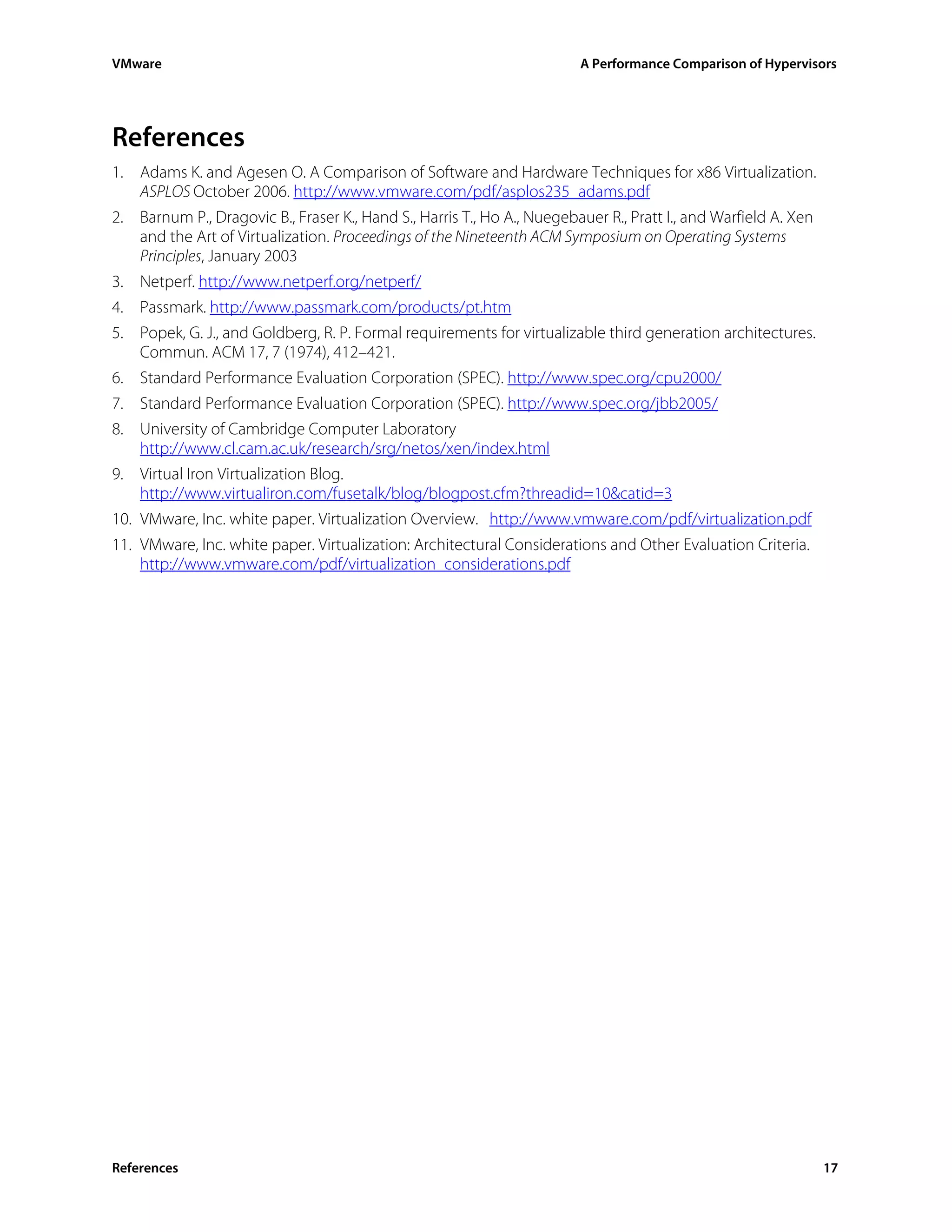 VMware                                                                  A Performance Comparison of Hypervisors




References
1. Adams K. and Agesen O. A Comparison of Software and Hardware Techniques for x86 Virtualization.
   ASPLOS October 2006. http://www.vmware.com/pdf/asplos235_adams.pdf
2. Barnum P., Dragovic B., Fraser K., Hand S., Harris T., Ho A., Nuegebauer R., Pratt I., and Warfield A. Xen
   and the Art of Virtualization. Proceedings of the Nineteenth ACM Symposium on Operating Systems
   Principles, January 2003
3. Netperf. http://www.netperf.org/netperf/
4. Passmark. http://www.passmark.com/products/pt.htm
5. Popek, G. J., and Goldberg, R. P. Formal requirements for virtualizable third generation architectures.
   Commun. ACM 17, 7 (1974), 412–421.
6. Standard Performance Evaluation Corporation (SPEC). http://www.spec.org/cpu2000/
7. Standard Performance Evaluation Corporation (SPEC). http://www.spec.org/jbb2005/
8. University of Cambridge Computer Laboratory
    http://www.cl.cam.ac.uk/research/srg/netos/xen/index.html
9. Virtual Iron Virtualization Blog.
    http://www.virtualiron.com/fusetalk/blog/blogpost.cfm?threadid=10&catid=3
10. VMware, Inc. white paper. Virtualization Overview. http://www.vmware.com/pdf/virtualization.pdf
11. VMware, Inc. white paper. Virtualization: Architectural Considerations and Other Evaluation Criteria.
    http://www.vmware.com/pdf/virtualization_considerations.pdf




References                                                                                                      17
 