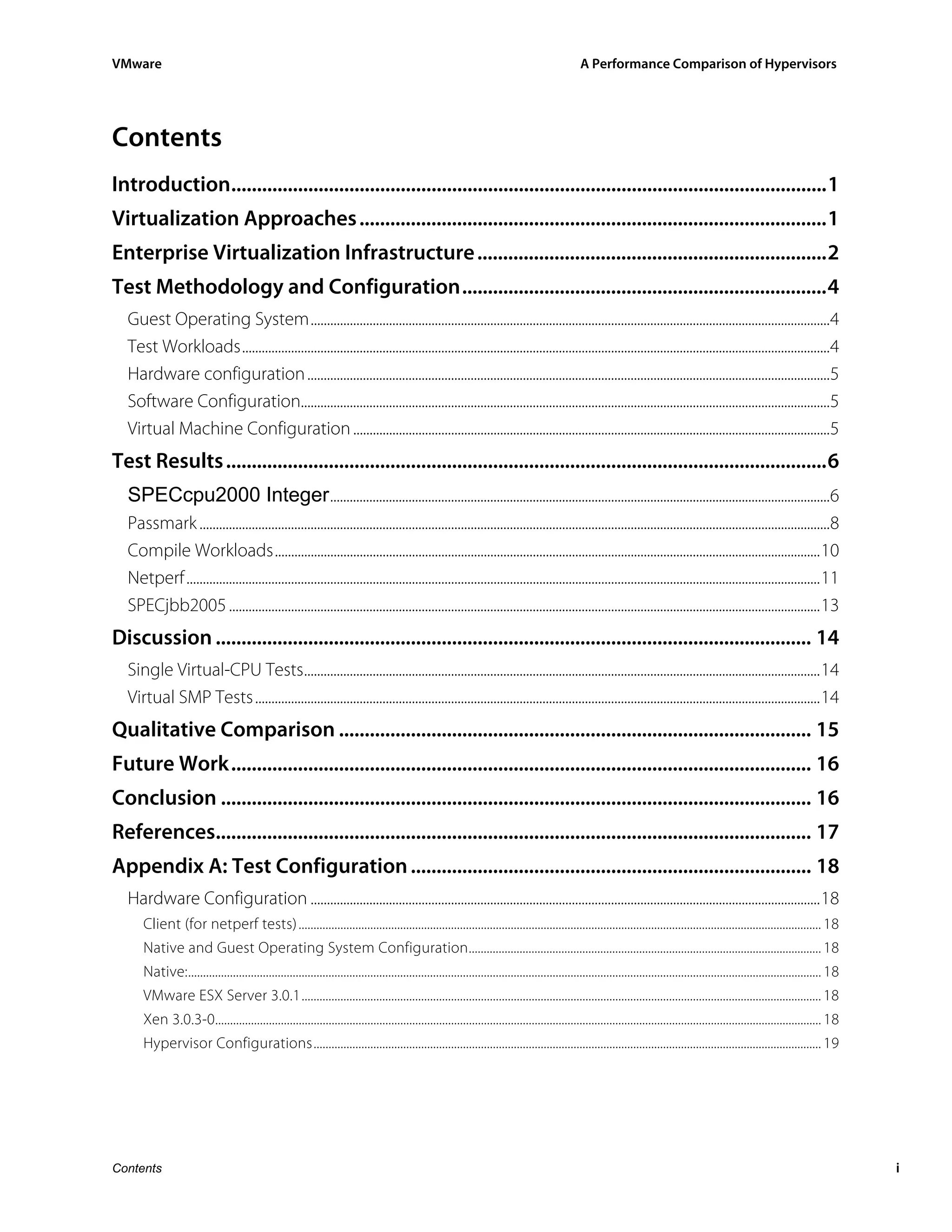 VMware                                                                                                                                           A Performance Comparison of Hypervisors




Contents
Introduction....................................................................................................................1
Virtualization Approaches ...........................................................................................1
Enterprise Virtualization Infrastructure ....................................................................2
Test Methodology and Configuration.......................................................................4
  Guest Operating System...............................................................................................................................................................4
  Test Workloads....................................................................................................................................................................................4
  Hardware configuration ................................................................................................................................................................5
  Software Configuration..................................................................................................................................................................5
  Virtual Machine Configuration ..................................................................................................................................................5
Test Results .....................................................................................................................6
  SPECcpu2000 Integer .........................................................................................................................................................6
  Passmark .................................................................................................................................................................................................8
  Compile Workloads.......................................................................................................................................................................10
  Netperf ..................................................................................................................................................................................................11
  SPECjbb2005 .....................................................................................................................................................................................13
Discussion .................................................................................................................... 14
  Single Virtual-CPU Tests..............................................................................................................................................................14
  Virtual SMP Tests .............................................................................................................................................................................14
Qualitative Comparison ............................................................................................ 15
Future Work................................................................................................................. 16
Conclusion ................................................................................................................... 16
References.................................................................................................................... 17
Appendix A: Test Configuration .............................................................................. 18
  Hardware Configuration ............................................................................................................................................................18
      Client (for netperf tests) ............................................................................................................................................................................... 18
      Native and Guest Operating System Configuration...................................................................................................................... 18
      Native:.................................................................................................................................................................................................................... 18
      VMware ESX Server 3.0.1.............................................................................................................................................................................. 18
      Xen 3.0.3-0........................................................................................................................................................................................................... 18
      Hypervisor Configurations.......................................................................................................................................................................... 19




Contents                                                                                                                                                                                                                               i
 