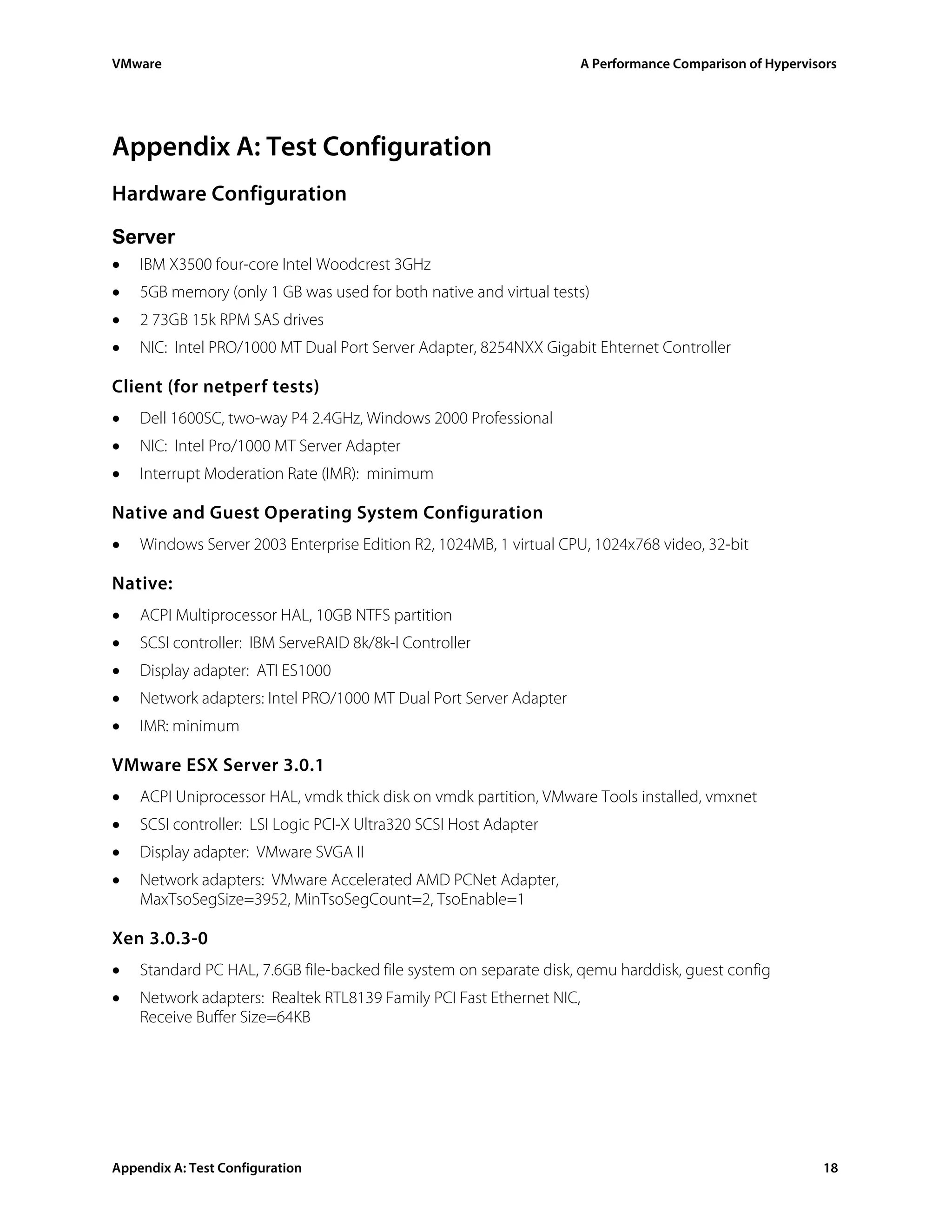 VMware                                                              A Performance Comparison of Hypervisors




Appendix A: Test Configuration
Hardware Configuration
Server
•   IBM X3500 four-core Intel Woodcrest 3GHz
•   5GB memory (only 1 GB was used for both native and virtual tests)
•   2 73GB 15k RPM SAS drives
•   NIC: Intel PRO/1000 MT Dual Port Server Adapter, 8254NXX Gigabit Ehternet Controller

Client (for netperf tests)
•   Dell 1600SC, two-way P4 2.4GHz, Windows 2000 Professional
•   NIC: Intel Pro/1000 MT Server Adapter
•   Interrupt Moderation Rate (IMR): minimum

Native and Guest Operating System Configuration
•   Windows Server 2003 Enterprise Edition R2, 1024MB, 1 virtual CPU, 1024x768 video, 32-bit

Native:
•   ACPI Multiprocessor HAL, 10GB NTFS partition
•   SCSI controller: IBM ServeRAID 8k/8k-l Controller
•   Display adapter: ATI ES1000
•   Network adapters: Intel PRO/1000 MT Dual Port Server Adapter
•   IMR: minimum

VMware ESX Server 3.0.1
•   ACPI Uniprocessor HAL, vmdk thick disk on vmdk partition, VMware Tools installed, vmxnet
•   SCSI controller: LSI Logic PCI-X Ultra320 SCSI Host Adapter
•   Display adapter: VMware SVGA II
•   Network adapters: VMware Accelerated AMD PCNet Adapter,
    MaxTsoSegSize=3952, MinTsoSegCount=2, TsoEnable=1

Xen 3.0.3-0
•   Standard PC HAL, 7.6GB file-backed file system on separate disk, qemu harddisk, guest config
•   Network adapters: Realtek RTL8139 Family PCI Fast Ethernet NIC,
    Receive Buffer Size=64KB




Appendix A: Test Configuration                                                                          18
 