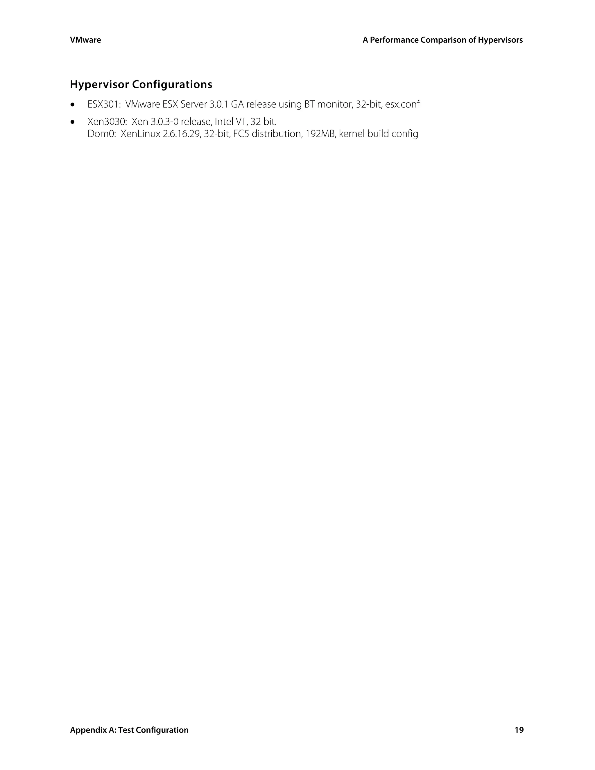 VMware                                                              A Performance Comparison of Hypervisors




Hypervisor Configurations
•   ESX301: VMware ESX Server 3.0.1 GA release using BT monitor, 32-bit, esx.conf
•   Xen3030: Xen 3.0.3-0 release, Intel VT, 32 bit.
    Dom0: XenLinux 2.6.16.29, 32-bit, FC5 distribution, 192MB, kernel build config




Appendix A: Test Configuration                                                                          19
 