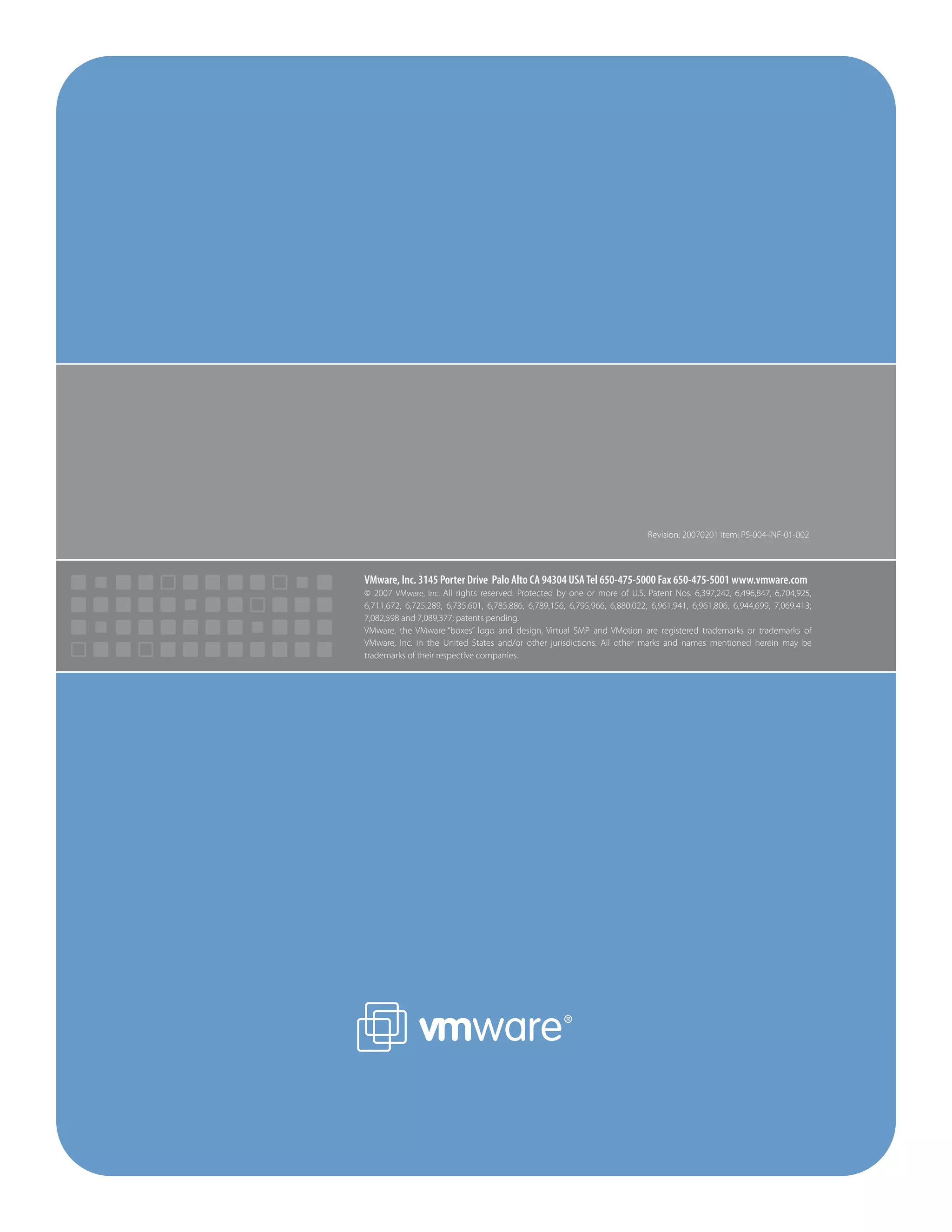 Revision: 20070201 Item: PS-004-INF-01-002



VMware, Inc. 3145 Porter Drive Palo Alto CA 94304 USA Tel 650-475-5000 Fax 650-475-5001 www.vmware.com
© 2007 VMware, Inc. All rights reserved. Protected by one or more of U.S. Patent Nos. 6,397,242, 6,496,847, 6,704,925,
6,711,672, 6,725,289, 6,735,601, 6,785,886, 6,789,156, 6,795,966, 6,880,022, 6,961,941, 6,961,806, 6,944,699, 7,069,413;
7,082,598 and 7,089,377; patents pending.
VMware, the VMware “boxes” logo and design, Virtual SMP and VMotion are registered trademarks or trademarks of
VMware, Inc. in the United States and/or other jurisdictions. All other marks and names mentioned herein may be
trademarks of their respective companies.
 