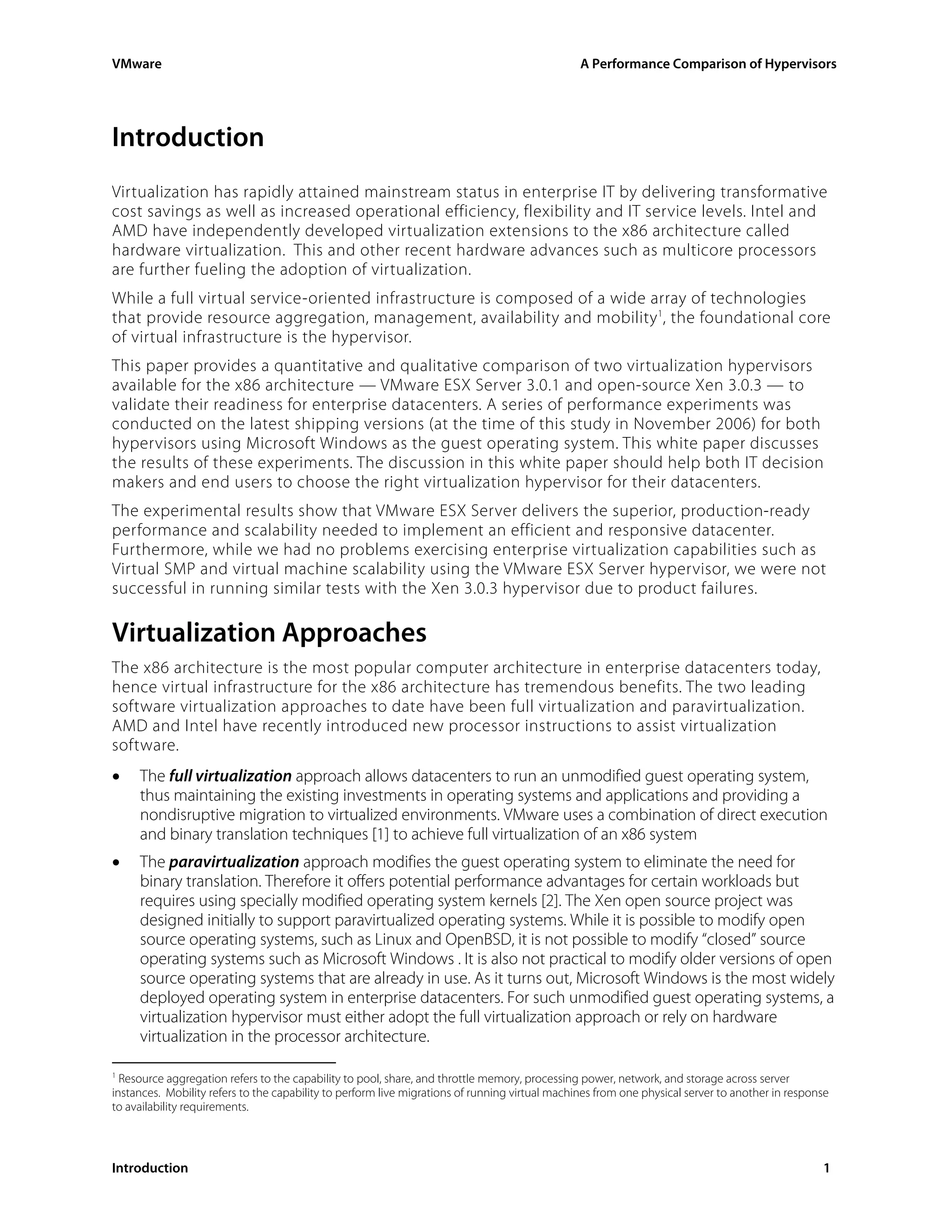 VMware                                                                                          A Performance Comparison of Hypervisors




Introduction
Virtualization has rapidly attained mainstream status in enterprise IT by delivering transformative
cost savings as well as increased operational efficiency, flexibility and IT service levels. Intel and
AMD have independently developed virtualization extensions to the x86 architecture called
hardware virtualization. This and other recent hardware advances such as multicore processors
are further fueling the adoption of virtualization.
While a full virtual service-oriented infrastructure is composed of a wide array of technologies
that provide resource aggregation, management, availability and mobility 1, the foundational core
of virtual infrastructure is the hypervisor.
This paper provides a quantitative and qualitative comparison of two virtualization hypervisors
available for the x86 architecture — VMware ESX Server 3.0.1 and open-source Xen 3.0.3 — to
validate their readiness for enterprise datacenters. A series of performance experiments was
conducted on the latest shipping versions (at the time of this study in November 2006) for both
hypervisors using Microsoft Windows as the guest operating system. This white paper discusses
the results of these experiments. The discussion in this white paper should help both IT decision
makers and end users to choose the right virtualization hypervisor for their datacenters.
The experimental results show that VMware ESX Server delivers the superior, production-ready
performance and scalability needed to implement an efficient and responsive datacenter.
Furthermore, while we had no problems exercising enterprise virtualization capabilities such as
Virtual SMP and virtual machine scalability using the VMware ESX Server hypervisor, we were not
successful in running similar tests with the Xen 3.0.3 hypervisor due to product failures.

Virtualization Approaches
The x86 architecture is the most popular computer architecture in enterprise datacenters today,
hence virtual infrastructure for the x86 architecture has tremendous benefits. The two leading
software virtualization approaches to date have been full virtualization and paravirtualization.
AMD and Intel have recently introduced new processor instructions to assist virtualization
software.
•    The full virtualization approach allows datacenters to run an unmodified guest operating system,
     thus maintaining the existing investments in operating systems and applications and providing a
     nondisruptive migration to virtualized environments. VMware uses a combination of direct execution
     and binary translation techniques [1] to achieve full virtualization of an x86 system
•    The paravirtualization approach modifies the guest operating system to eliminate the need for
     binary translation. Therefore it offers potential performance advantages for certain workloads but
     requires using specially modified operating system kernels [2]. The Xen open source project was
     designed initially to support paravirtualized operating systems. While it is possible to modify open
     source operating systems, such as Linux and OpenBSD, it is not possible to modify “closed” source
     operating systems such as Microsoft Windows . It is also not practical to modify older versions of open
     source operating systems that are already in use. As it turns out, Microsoft Windows is the most widely
     deployed operating system in enterprise datacenters. For such unmodified guest operating systems, a
     virtualization hypervisor must either adopt the full virtualization approach or rely on hardware
     virtualization in the processor architecture.

1
  Resource aggregation refers to the capability to pool, share, and throttle memory, processing power, network, and storage across server
instances. Mobility refers to the capability to perform live migrations of running virtual machines from one physical server to another in response
to availability requirements.



Introduction                                                                                                                                     1
 