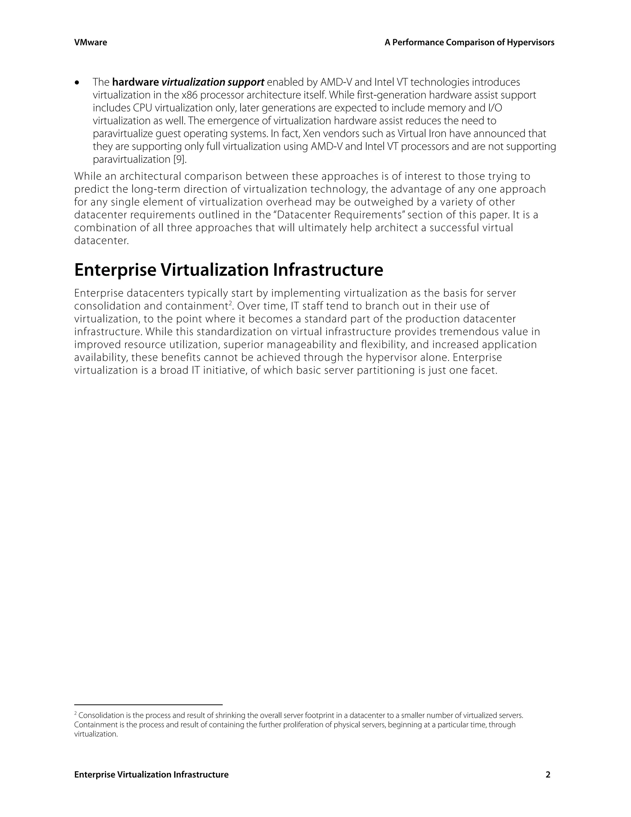 VMware                                                                                            A Performance Comparison of Hypervisors



•   The hardware virtualization support enabled by AMD-V and Intel VT technologies introduces
    virtualization in the x86 processor architecture itself. While first-generation hardware assist support
    includes CPU virtualization only, later generations are expected to include memory and I/O
    virtualization as well. The emergence of virtualization hardware assist reduces the need to
    paravirtualize guest operating systems. In fact, Xen vendors such as Virtual Iron have announced that
    they are supporting only full virtualization using AMD-V and Intel VT processors and are not supporting
    paravirtualization [9].
While an architectural comparison between these approaches is of interest to those trying to
predict the long-term direction of virtualization technology, the advantage of any one approach
for any single element of virtualization overhead may be outweighed by a variety of other
datacenter requirements outlined in the “Datacenter Requirements” section of this paper. It is a
combination of all three approaches that will ultimately help architect a successful virtual
datacenter.

Enterprise Virtualization Infrastructure
Enterprise datacenters typically start by implementing virtualization as the basis for server
consolidation and containment 2. Over time, IT staff tend to branch out in their use of
virtualization, to the point where it becomes a standard part of the production datacenter
infrastructure. While this standardization on virtual infrastructure provides tremendous value in
improved resource utilization, superior manageability and flexibility, and increased application
availability, these benefits cannot be achieved through the hypervisor alone. Enterprise
virtualization is a broad IT initiative, of which basic server partitioning is just one facet.




2
  Consolidation is the process and result of shrinking the overall server footprint in a datacenter to a smaller number of virtualized servers.
Containment is the process and result of containing the further proliferation of physical servers, beginning at a particular time, through
virtualization.



Enterprise Virtualization Infrastructure                                                                                                          2
 