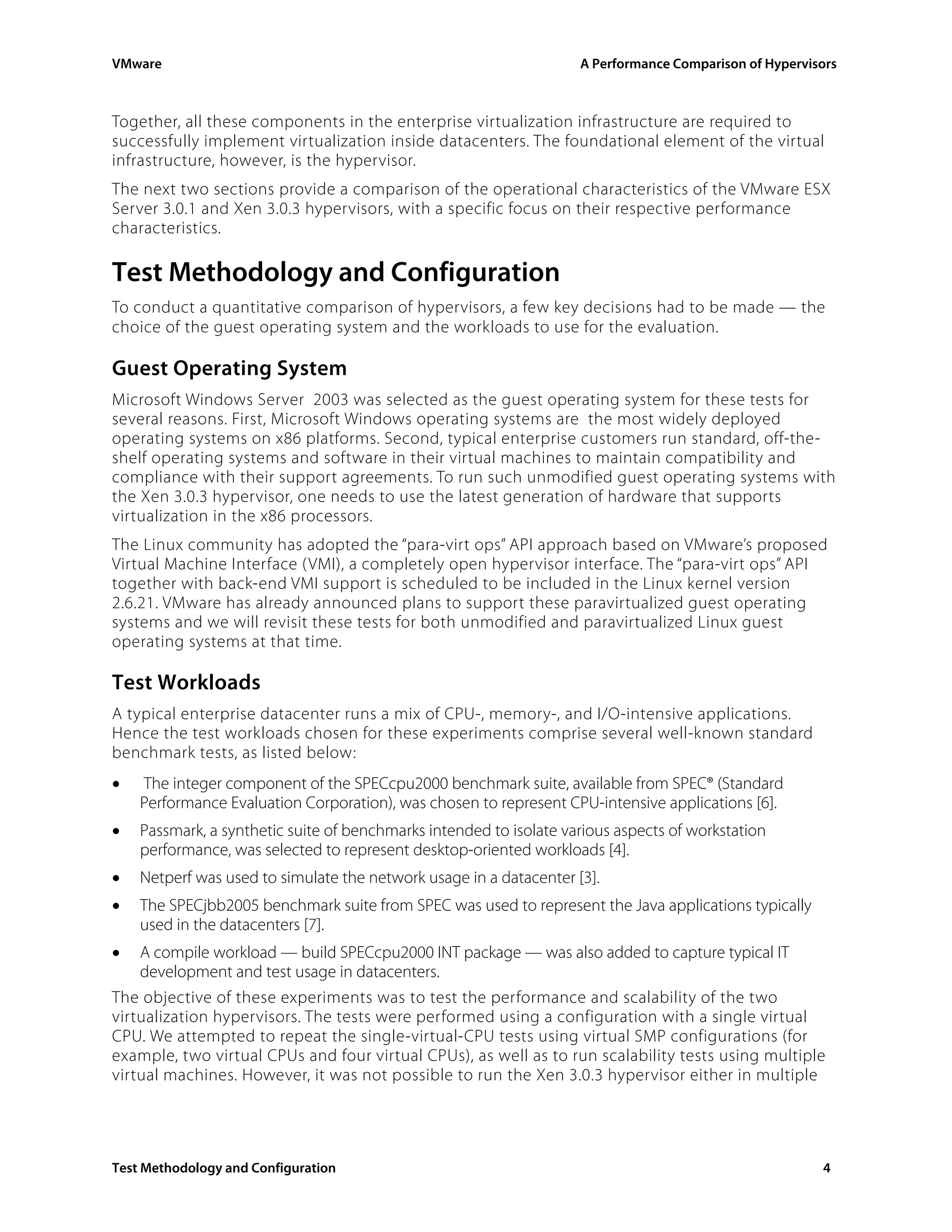VMware                                                              A Performance Comparison of Hypervisors



Together, all these components in the enterprise virtualization infrastructure are required to
successfully implement virtualization inside datacenters. The foundational element of the virtual
infrastructure, however, is the hypervisor.
The next two sections provide a comparison of the operational characteristics of the VMware ESX
Server 3.0.1 and Xen 3.0.3 hypervisors, with a specific focus on their respective performance
characteristics.

Test Methodology and Configuration
To conduct a quantitative comparison of hypervisors, a few key decisions had to be made — the
choice of the guest operating system and the workloads to use for the evaluation.

Guest Operating System
Microsoft Windows Server 2003 was selected as the guest operating system for these tests for
several reasons. First, Microsoft Windows operating systems are the most widely deployed
operating systems on x86 platforms. Second, typical enterprise customers run standard, off-the-
shelf operating systems and software in their virtual machines to maintain compatibility and
compliance with their support agreements. To run such unmodified guest operating systems with
the Xen 3.0.3 hypervisor, one needs to use the latest generation of hardware that supports
virtualization in the x86 processors.
The Linux community has adopted the “para-virt ops” API approach based on VMware’s proposed
Virtual Machine Interface ( VMI), a completely open hypervisor interface. The “para-virt ops” API
together with back-end VMI support is scheduled to be included in the Linux kernel version
2.6.21. VMware has already announced plans to support these paravirtualized guest operating
systems and we will revisit these tests for both unmodified and paravirtualized Linux guest
operating systems at that time.

Test Workloads
A typical enterprise datacenter runs a mix of CPU-, memory-, and I/O-intensive applications.
Hence the test workloads chosen for these experiments comprise several well-known standard
benchmark tests, as listed below:
•   The integer component of the SPECcpu2000 benchmark suite, available from SPEC® (Standard
    Performance Evaluation Corporation), was chosen to represent CPU-intensive applications [6].
•   Passmark, a synthetic suite of benchmarks intended to isolate various aspects of workstation
    performance, was selected to represent desktop-oriented workloads [4].
•   Netperf was used to simulate the network usage in a datacenter [3].
•   The SPECjbb2005 benchmark suite from SPEC was used to represent the Java applications typically
    used in the datacenters [7].
•   A compile workload — build SPECcpu2000 INT package — was also added to capture typical IT
    development and test usage in datacenters.
The objective of these experiments was to test the performance and scalability of the two
virtualization hypervisors. The tests were performed using a configuration with a single virtual
CPU. We attempted to repeat the single-virtual-CPU tests using virtual SMP configurations (for
example, two virtual CPUs and four virtual CPUs), as well as to run scalability tests using multiple
virtual machines. However, it was not possible to run the Xen 3.0.3 hypervisor either in multiple




Test Methodology and Configuration                                                                      4
 