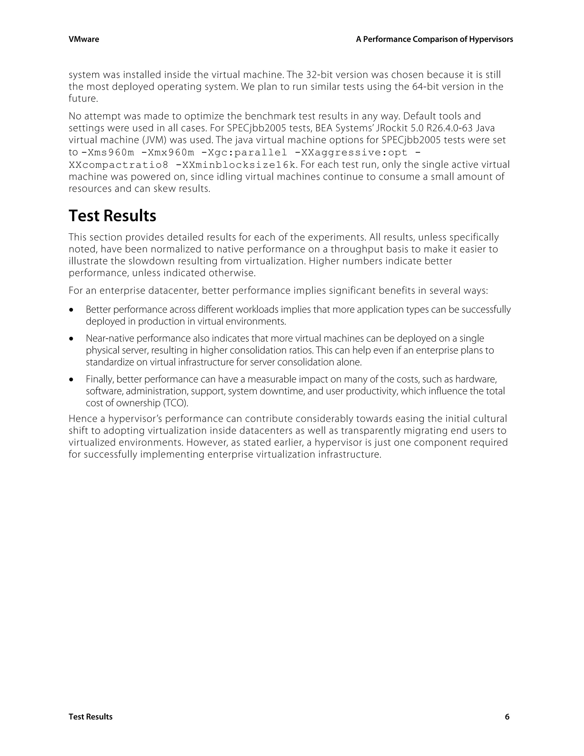 VMware                                                                  A Performance Comparison of Hypervisors



system was installed inside the virtual machine. The 32-bit version was chosen because it is still
the most deployed operating system. We plan to run similar tests using the 64-bit version in the
future.
No attempt was made to optimize the benchmark test results in any way. Default tools and
settings were used in all cases. For SPECjbb2005 tests, BEA Systems’ JRockit 5.0 R26.4.0-63 Java
virtual machine (JVM) was used. The java virtual machine options for SPECjbb2005 tests were set
to -Xms960m -Xmx960m -Xgc:parallel -XXaggressive:opt -
XXcompactratio8 -XXminblocksize16k. For each test run, only the single active virtual
machine was powered on, since idling virtual machines continue to consume a small amount of
resources and can skew results.

Test Results
This section provides detailed results for each of the experiments. All results, unless specifically
noted, have been normalized to native performance on a throughput basis to make it easier to
illustrate the slowdown resulting from virtualization. Higher numbers indicate better
performance, unless indicated otherwise.
For an enterprise datacenter, better performance implies significant benefits in several ways:
•   Better performance across different workloads implies that more application types can be successfully
    deployed in production in virtual environments.
•   Near-native performance also indicates that more virtual machines can be deployed on a single
    physical server, resulting in higher consolidation ratios. This can help even if an enterprise plans to
    standardize on virtual infrastructure for server consolidation alone.
•   Finally, better performance can have a measurable impact on many of the costs, such as hardware,
    software, administration, support, system downtime, and user productivity, which influence the total
    cost of ownership (TCO).
Hence a hypervisor’s performance can contribute considerably towards easing the initial cultural
shift to adopting virtualization inside datacenters as well as transparently migrating end users to
virtualized environments. However, as stated earlier, a hypervisor is just one component required
for successfully implementing enterprise virtualization infrastructure.




Test Results                                                                                                  6
 