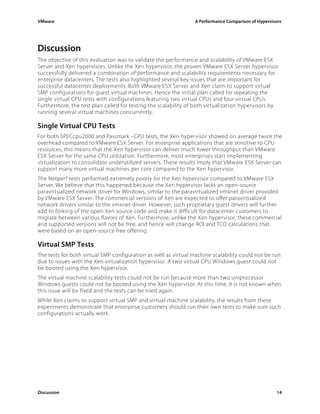 VMware                                                          A Performance Comparison of Hypervisors




Discussion
The objective of this evaluation was to validate the performance and scalability of VMware ESX
Server and Xen hypervisors. Unlike the Xen hypervisor, the proven VMware ESX Server hypervisor
successfully delivered a combination of performance and scalability requirements necessary for
enterprise datacenters. The tests also highlighted several key issues that are important for
successful datacenter deployments. Both VMware ESX Server and Xen claim to support virtual
SMP configurations for guest virtual machines. Hence the initial plan called for repeating the
single virtual CPU tests with configurations featuring two virtual CPUs and four virtual CPUs.
Furthermore, the test plan called for testing the scalability of both virtualization hypervisors by
running several virtual machines concurrently.

Single Virtual CPU Tests
For both SPECcpu2000 and Passmark –CPU tests, the Xen hypervisor showed on average twice the
overhead compared to VMware ESX Server. For enterprise applications that are sensitive to CPU
resources, this means that the Xen hypervisor can deliver much lower throughput than VMware
ESX Server for the same CPU utilization. Furthermore, most enterprises start implementing
virtualization to consolidate underutilized servers. These results imply that VMware ESX Server can
support many more virtual machines per core compared to the Xen hypervisor.
The Netperf tests performed extremely poorly for the Xen hypervisor compared to VMware ESX
Server. We believe that this happened because the Xen hypervisor lacks an open-source
paravirtualized network driver for Windows, similar to the paravirtualized vmxnet driver provided
by VMware ESX Server. The commercial versions of Xen are expected to offer paravirtualized
network drivers similar to the vmxnet driver. However, such proprietary guest drivers will further
add to forking of the open Xen source code and make it difficult for datacenter customers to
migrate between various flavors of Xen. Furthermore, unlike the Xen hypervisor, these commercial
and supported versions will not be free, and hence will change ROI and TCO calculations that
were based on an open-source free offering.

Virtual SMP Tests
The tests for both virtual SMP configuration as well as virtual machine scalability could not be run
due to issues with the Xen virtualization hypervisor. A two virtual CPU Windows guest could not
be booted using the Xen hypervisor.
The virtual machine scalability tests could not be run because more than two uniprocessor
Windows guests could not be booted using the Xen hypervisor. At this time, it is not known when
this issue will be fixed and the tests can be tried again.
While Xen claims to support virtual SMP and virtual machine scalability, the results from these
experiments demonstrate that enterprise customers should run their own tests to make sure such
configurations actually work.




Discussion                                                                                          14
 