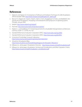 VMware                                                                  A Performance Comparison of Hypervisors




References
1. Adams K. and Agesen O. A Comparison of Software and Hardware Techniques for x86 Virtualization.
   ASPLOS October 2006. http://www.vmware.com/pdf/asplos235_adams.pdf
2. Barnum P., Dragovic B., Fraser K., Hand S., Harris T., Ho A., Nuegebauer R., Pratt I., and Warfield A. Xen
   and the Art of Virtualization. Proceedings of the Nineteenth ACM Symposium on Operating Systems
   Principles, January 2003
3. Netperf. http://www.netperf.org/netperf/
4. Passmark. http://www.passmark.com/products/pt.htm
5. Popek, G. J., and Goldberg, R. P. Formal requirements for virtualizable third generation architectures.
   Commun. ACM 17, 7 (1974), 412–421.
6. Standard Performance Evaluation Corporation (SPEC). http://www.spec.org/cpu2000/
7. Standard Performance Evaluation Corporation (SPEC). http://www.spec.org/jbb2005/
8. University of Cambridge Computer Laboratory
    http://www.cl.cam.ac.uk/research/srg/netos/xen/index.html
9. Virtual Iron Virtualization Blog.
    http://www.virtualiron.com/fusetalk/blog/blogpost.cfm?threadid=10&catid=3
10. VMware, Inc. white paper. Virtualization Overview. http://www.vmware.com/pdf/virtualization.pdf
11. VMware, Inc. white paper. Virtualization: Architectural Considerations and Other Evaluation Criteria.
    http://www.vmware.com/pdf/virtualization_considerations.pdf




References                                                                                                      17
 