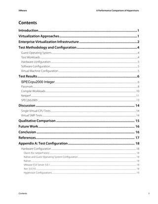 VMware                                                                                                                                           A Performance Comparison of Hypervisors




Contents
Introduction....................................................................................................................1
Virtualization Approaches ...........................................................................................1
Enterprise Virtualization Infrastructure ....................................................................2
Test Methodology and Configuration.......................................................................4
  Guest Operating System...............................................................................................................................................................4
  Test Workloads....................................................................................................................................................................................4
  Hardware configuration ................................................................................................................................................................5
  Software Configuration..................................................................................................................................................................5
  Virtual Machine Configuration ..................................................................................................................................................5
Test Results .....................................................................................................................6
  SPECcpu2000 Integer .........................................................................................................................................................6
  Passmark .................................................................................................................................................................................................8
  Compile Workloads.......................................................................................................................................................................10
  Netperf ..................................................................................................................................................................................................11
  SPECjbb2005 .....................................................................................................................................................................................13
Discussion .................................................................................................................... 14
  Single Virtual-CPU Tests..............................................................................................................................................................14
  Virtual SMP Tests .............................................................................................................................................................................14
Qualitative Comparison ............................................................................................ 15
Future Work................................................................................................................. 16
Conclusion ................................................................................................................... 16
References.................................................................................................................... 17
Appendix A: Test Configuration .............................................................................. 18
  Hardware Configuration ............................................................................................................................................................18
      Client (for netperf tests) ............................................................................................................................................................................... 18
      Native and Guest Operating System Configuration...................................................................................................................... 18
      Native:.................................................................................................................................................................................................................... 18
      VMware ESX Server 3.0.1.............................................................................................................................................................................. 18
      Xen 3.0.3-0........................................................................................................................................................................................................... 18
      Hypervisor Configurations.......................................................................................................................................................................... 19




Contents                                                                                                                                                                                                                               i
 