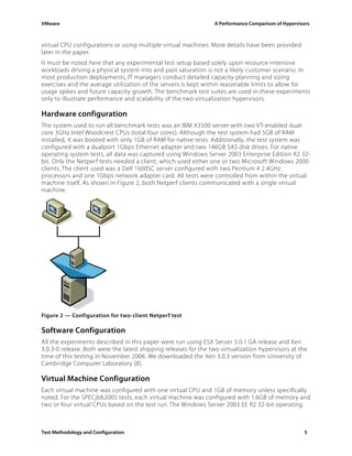 VMware                                                           A Performance Comparison of Hypervisors



virtual CPU configurations or using multiple virtual machines. More details have been provided
later in the paper.
It must be noted here that any experimental test setup based solely upon resource-intensive
workloads driving a physical system into and past saturation is not a likely customer scenario. In
most production deployments, IT managers conduct detailed capacity planning and sizing
exercises and the average utilization of the servers is kept within reasonable limits to allow for
usage spikes and future capacity growth. The benchmark test suites are used in these experiments
only to illustrate performance and scalability of the two virtualization hypervisors.

Hardware configuration
The system used to run all benchmark tests was an IBM X3500 server with two VT-enabled dual-
core 3GHz Intel Woodcrest CPUs (total four cores). Although the test system had 5GB of RAM
installed, it was booted with only 1GB of RAM for native tests. Additionally, the test system was
configured with a dualport 1Gbps Ethernet adapter and two 146GB SAS disk drives. For native
operating system tests, all data was captured using Windows Server 2003 Enterprise Edition R2 32-
bit. Only the Netperf tests needed a client, which used either one or two Microsoft Windows 2000
clients. The client used was a Dell 1600SC server configured with two Pentium 4 2.4GHz
processors and one 1Gbps network adapter card. All tests were controlled from within the virtual
machine itself. As shown in Figure 2, both Netperf clients communicated with a single virtual
machine.




Figure 2 — Configuration for two-client Netperf test

Software Configuration
All the experiments described in this paper were run using ESX Server 3.0.1 GA release and Xen
3.0.3-0 release. Both were the latest shipping releases for the two virtualization hypervisors at the
time of this testing in November 2006. We downloaded the Xen 3.0.3 version from University of
Cambridge Computer Laboratory [8].

Virtual Machine Configuration
Each virtual machine was configured with one virtual CPU and 1GB of memory unless specifically
noted. For the SPECjbb2005 tests, each virtual machine was configured with 1.6GB of memory and
two or four virtual CPUs based on the test run. The Windows Server 2003 EE R2 32-bit operating



Test Methodology and Configuration                                                                   5
 