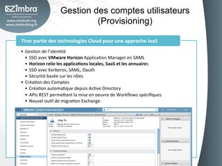 Gestion des comptes utilisateurs
                                    (Provisioning)	
  

Tirer	
  par-e	
  des	
  technologies	
  Cloud	
  pour	
  une	
  approche	
  IaaS	
  
•  GesOon	
  de	
  l’idenOté	
  
   •  SSO	
  avec	
  VMware	
  Horizon	
  ApplicaOon	
  Manager	
  en	
  SAML	
  
   •  Horizon	
  relie	
  les	
  applica-ons	
  locales,	
  SaaS	
  et	
  les	
  annuaires	
  
   •  SSO	
  avec	
  Kerberos,	
  SAML,	
  Oauth	
  	
  
   •  Sécurité	
  basée	
  sur	
  les	
  rôles	
  
•  CréaOon	
  des	
  Comptes	
  
   •  CréaOon	
  automaOque	
  depuis	
  AcOve	
  Directory	
  
   •  APIs	
  REST	
  perme_ant	
  la	
  mise	
  en	
  oeuvre	
  de	
  Workﬂows	
  spéciﬁques	
  
   •  Nouvel	
  ouOl	
  de	
  migraOon	
  Exchange	
  
 