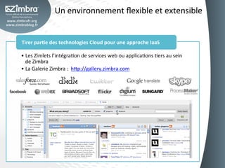 Un	
  environnement	
  ﬂexible	
  et	
  extensible	
  


Tirer	
  par-e	
  des	
  technologies	
  Cloud	
  pour	
  une	
  approche	
  IaaS	
  

•  Les	
  Zimlets	
  l’intégraOon	
  de	
  services	
  web	
  ou	
  applicaOons	
  Oers	
  au	
  sein	
  
   de	
  Zimbra	
  
•  La	
  Galerie	
  Zimbra	
  :	
  	
  h_p://gallery.zimbra.com	
  
 