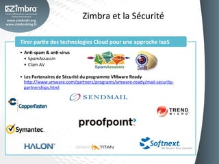 Zimbra	
  et	
  la	
  Sécurité	
  

Tirer	
  par-e	
  des	
  technologies	
  Cloud	
  pour	
  une	
  approche	
  IaaS	
  
•  An--­‐spam	
  &	
  an--­‐virus	
  
   •  SpamAssassin	
  
   •  Clam	
  AV	
  

•  Les	
  Partenaires	
  de	
  Sécurité	
  du	
  programme	
  VMware	
  Ready
   h_p://www.vmware.com/partners/programs/vmware-­‐ready/mail-­‐security-­‐
   partnerships.html	
  
 