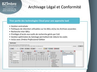 Archivage	
  Légal	
  et	
  Conformité	
  


Tirer	
  par-e	
  des	
  technologies	
  Cloud	
  pour	
  une	
  approche	
  IaaS	
  

•  GesOon	
  centralisée	
  
•  PoliOques	
  de	
  rétenOon	
  uOlisables	
  sur	
  les	
  BALs	
  et/ou	
  les	
  Archives	
  associées	
  
•  Recherche	
  inter-­‐BALs	
  
•  Privilèges	
  d’accès	
  aux	
  ouOls	
  de	
  recherche	
  gérés	
  par	
  CoS	
  
•  GesOon	
  opOmiséee	
  du	
  Sotckage	
  perme_ant	
  de	
  réduire	
  les	
  coûts	
  
•  Inclus	
  avec	
  Zimbra	
  Professional	
  Edi3on	
  
 