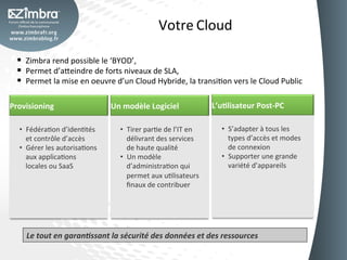 Votre	
  Cloud	
  

  §  Zimbra	
  rend	
  possible	
  le	
  ‘BYOD’,	
  	
  
  §  Permet	
  d’a_eindre	
  de	
  forts	
  niveaux	
  de	
  SLA,	
  	
  
  §  Permet	
  la	
  mise	
  en	
  oeuvre	
  d’un	
  Cloud	
  Hybride,	
  la	
  transiOon	
  vers	
  le	
  Cloud	
  Public	
  

Provisioning	
                            Un	
  modèle	
  Logiciel	
                      L’u-lisateur	
  Post-­‐PC	
  

   •  FédéraOon	
  d’idenOtés	
               •  Tirer	
  parOe	
  de	
  l’IT	
  en	
        •  S’adapter	
  à	
  tous	
  les	
  
      et	
  contrôle	
  d’accès	
                délivrant	
  des	
  services	
                   types	
  d’accès	
  et	
  modes	
  
   •  Gérer	
  les	
  autorisaOons	
             de	
  haute	
  qualité	
                         de	
  connexion	
  
      aux	
  applicaOons	
                    •  Un	
  modèle	
                              •  Supporter	
  une	
  grande	
  
      locales	
  ou	
  SaaS	
                    d’administraOon	
  qui	
                         variété	
  d’appareils	
  
                                                 permet	
  aux	
  uOlisateurs	
              	
  
                                                 ﬁnaux	
  de	
  contribuer	
  




      Le	
  tout	
  en	
  garan5ssant	
  la	
  sécurité	
  des	
  données	
  et	
  des	
  ressources	
  
 