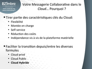 Votre	
  Messagerie	
  CollaboraOve	
  dans	
  le	
  
                                  Cloud…	
  Pourquoi	
  ?	
  

§ Tirer	
  parOe	
  des	
  caractérisOques	
  clés	
  du	
  Cloud:	
  
    •    Flexibilité	
  
    •    Montée	
  en	
  charge	
  
    •    Self-­‐service	
  
    •    RéducOon	
  des	
  coûts	
  
    •    Indépendance	
  vis	
  à	
  vis	
  de	
  la	
  plateforme	
  matérielle	
  

§ Faciliter	
  la	
  transiOon	
  depuis/entre	
  les	
  diverses	
  
  formules	
  
    •  Cloud	
  privé	
  
    •  Cloud	
  Public	
  
    •  Cloud	
  Hybride	
  
 