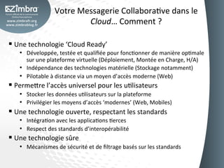 Votre	
  Messagerie	
  CollaboraOve	
  dans	
  le	
  
                                    Cloud…	
  Comment	
  ?	
  

§  Une	
  technologie	
  ‘Cloud	
  Ready’	
  
     •  Développée,	
  testée	
  et	
  qualiﬁée	
  pour	
  foncOonner	
  de	
  manière	
  opOmale	
  
        sur	
  une	
  plateforme	
  virtuelle	
  (Déploiement,	
  Montée	
  en	
  Charge,	
  H/A)	
  
     •  Indépendance	
  des	
  technologies	
  matérielle	
  (Stockage	
  notamment)	
  
     •  Pilotable	
  à	
  distance	
  via	
  un	
  moyen	
  d’accès	
  moderne	
  (Web)	
  
§  Perme_re	
  l’accès	
  universel	
  pour	
  les	
  uOlisateurs	
  
     •  Stocker	
  les	
  données	
  uOlisateurs	
  sur	
  la	
  plateforme	
  
     •  Privilégier	
  les	
  moyens	
  d’accès	
  ‘modernes’	
  (Web,	
  Mobiles)	
  
§  Une	
  technologie	
  ouverte,	
  respectant	
  les	
  standards	
  
     •  IntégraOon	
  avec	
  les	
  applicaOons	
  Oerces	
  
     •  Respect	
  des	
  standards	
  d’interopérabilité	
  
§  Une	
  technologie	
  sûre	
  
     •  Mécanismes	
  de	
  sécurité	
  et	
  de	
  ﬁltrage	
  basés	
  sur	
  les	
  standards	
  
 