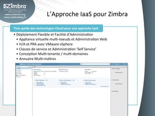 L’Approche	
  IaaS	
  pour	
  Zimbra	
  
Tirer	
  par-e	
  des	
  technologies	
  Cloud	
  pour	
  une	
  approche	
  IaaS	
  
•  Déploiement	
  Flexible	
  et	
  Facilité	
  d’AdministraOon	
  
   •  Appliance	
  virtuelle	
  mulO-­‐noeuds	
  et	
  AdministraOon	
  Web	
  
   •  H/A	
  et	
  PRA	
  avec	
  VMware	
  vSphere	
  
   •  Classes	
  de	
  service	
  et	
  AdministraOon	
  ‘Self	
  Service’	
  
   •  ConcepOon	
  MulO-­‐tenante	
  /	
  mulO-­‐domaines	
  	
  
   •  Annuaire	
  MulO-­‐maîtres	
  
 