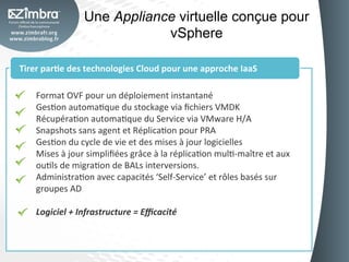 Une Appliance virtuelle conçue pour
                                   vSphere	
  

Tirer	
  par-e	
  des	
  technologies	
  Cloud	
  pour	
  une	
  approche	
  IaaS	
  

     Format	
  OVF	
  pour	
  un	
  déploiement	
  instantané	
  
     GesOon	
  automaOque	
  du	
  stockage	
  via	
  ﬁchiers	
  VMDK	
  
     RécupéraOon	
  automaOque	
  du	
  Service	
  via	
  VMware	
  H/A	
  
     Snapshots	
  sans	
  agent	
  et	
  RéplicaOon	
  pour	
  PRA	
  
     GesOon	
  du	
  cycle	
  de	
  vie	
  et	
  des	
  mises	
  à	
  jour	
  logicielles	
  
     Mises	
  à	
  jour	
  simpliﬁées	
  grâce	
  à	
  la	
  réplicaOon	
  mulO-­‐maître	
  et	
  aux	
  
     ouOls	
  de	
  migraOon	
  de	
  BALs	
  interversions.	
  
     AdministraOon	
  avec	
  capacités	
  ‘Self-­‐Service’	
  et	
  rôles	
  basés	
  sur	
  
     groupes	
  AD	
  
     	
  
     Logiciel	
  +	
  Infrastructure	
  =	
  Eﬃcacité	
  
 