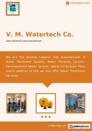 08588851680
A Member of
V. M. Watertech Co.
www.indiamart.com/vmwatertech
We are the leading supplier and manufacturer of
Water Treatment System, Water Filtration System,
Demineralized Water System, Water Puriﬁcation Plant
and in addition to this we also oﬀer Water Treatment
Services.
 