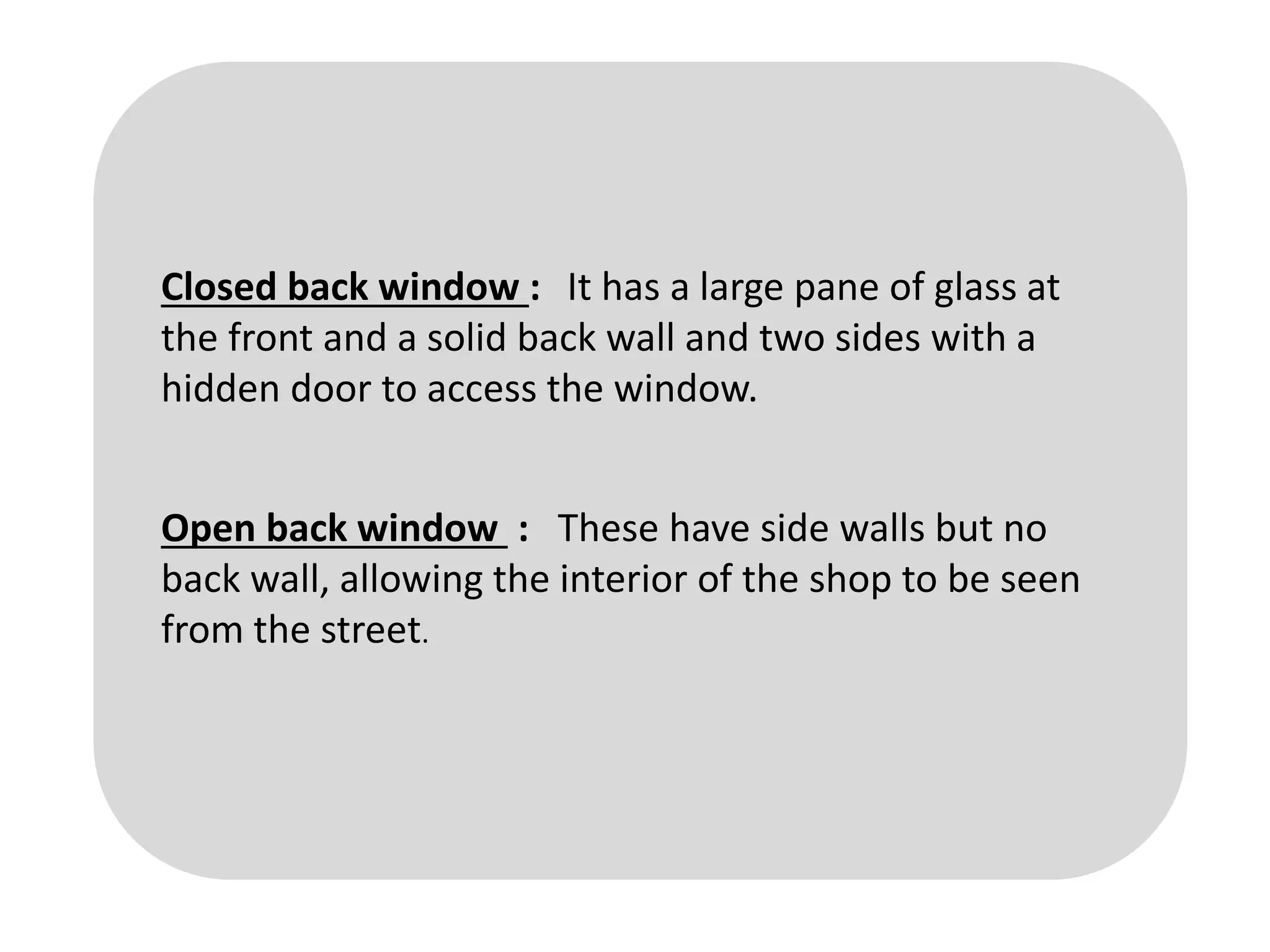 Closed back window : It has a large pane of glass at
the front and a solid back wall and two sides with a
hidden door to access the window.
Open back window : These have side walls but no
back wall, allowing the interior of the shop to be seen
from the street.
 