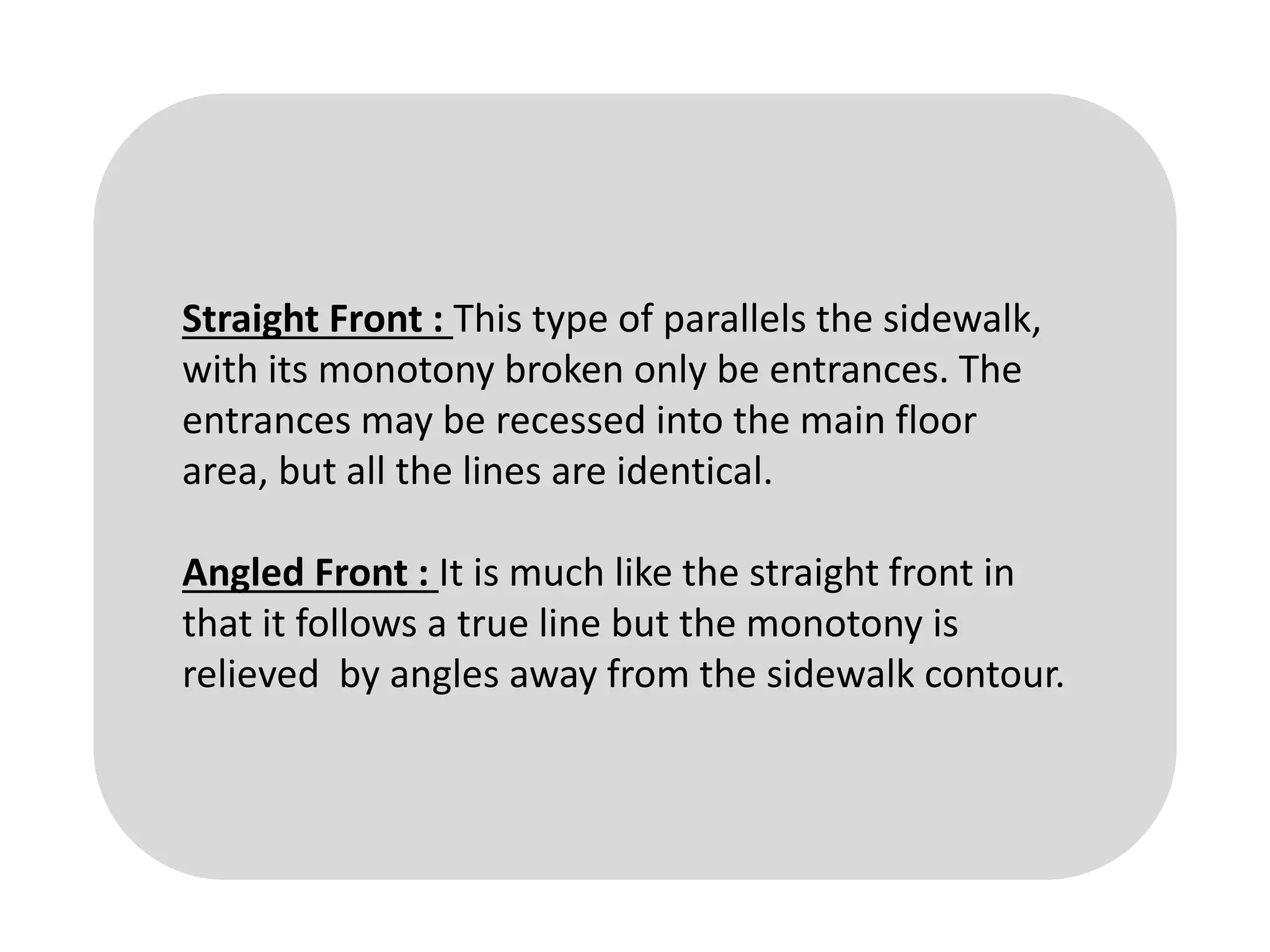 Straight Front : This type of parallels the sidewalk,
with its monotony broken only be entrances. The
entrances may be recessed into the main floor
area, but all the lines are identical.
Angled Front : It is much like the straight front in
that it follows a true line but the monotony is
relieved by angles away from the sidewalk contour.
 