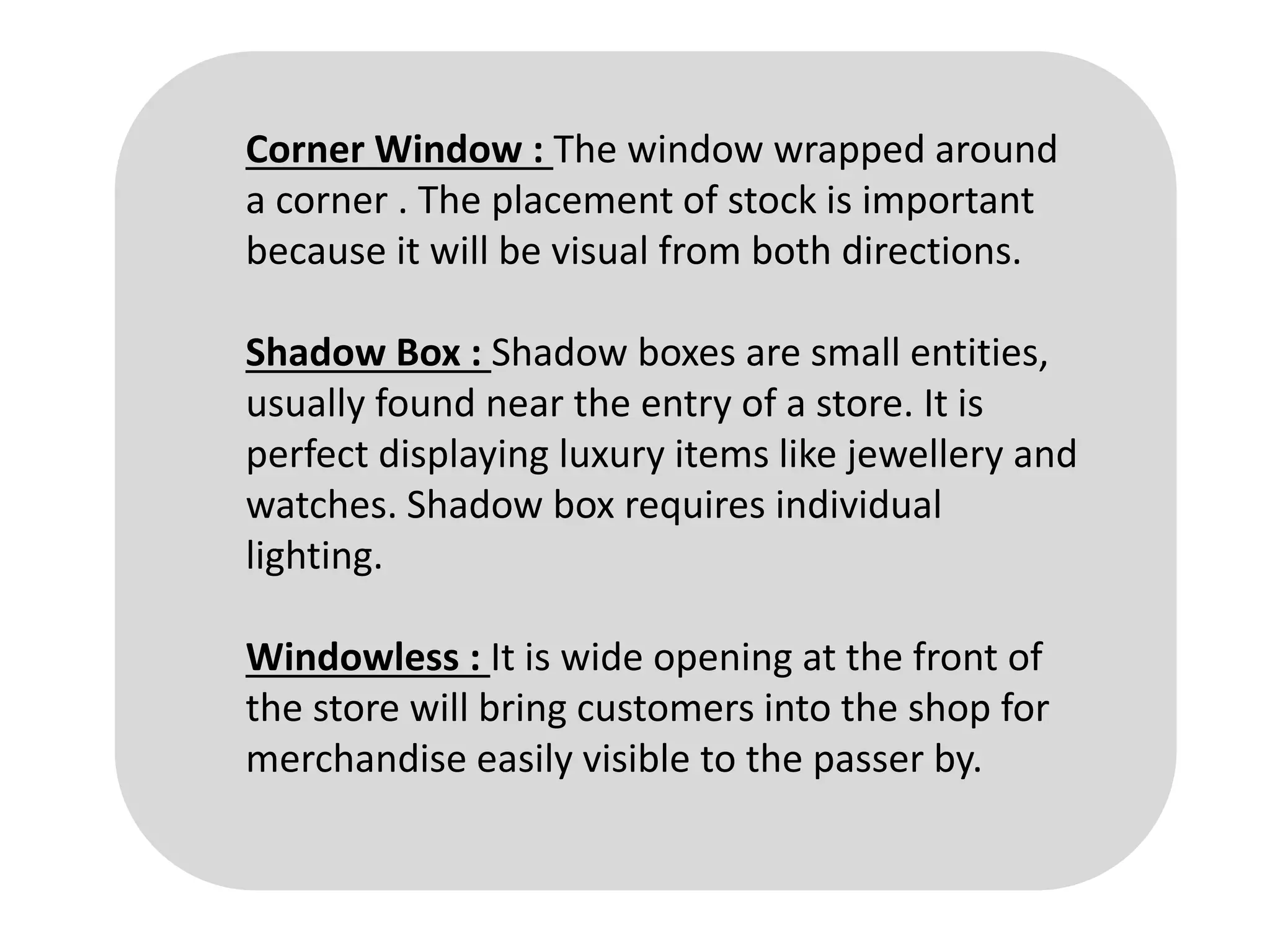 Corner Window : The window wrapped around
a corner . The placement of stock is important
because it will be visual from both directions.
Shadow Box : Shadow boxes are small entities,
usually found near the entry of a store. It is
perfect displaying luxury items like jewellery and
watches. Shadow box requires individual
lighting.
Windowless : It is wide opening at the front of
the store will bring customers into the shop for
merchandise easily visible to the passer by.
 