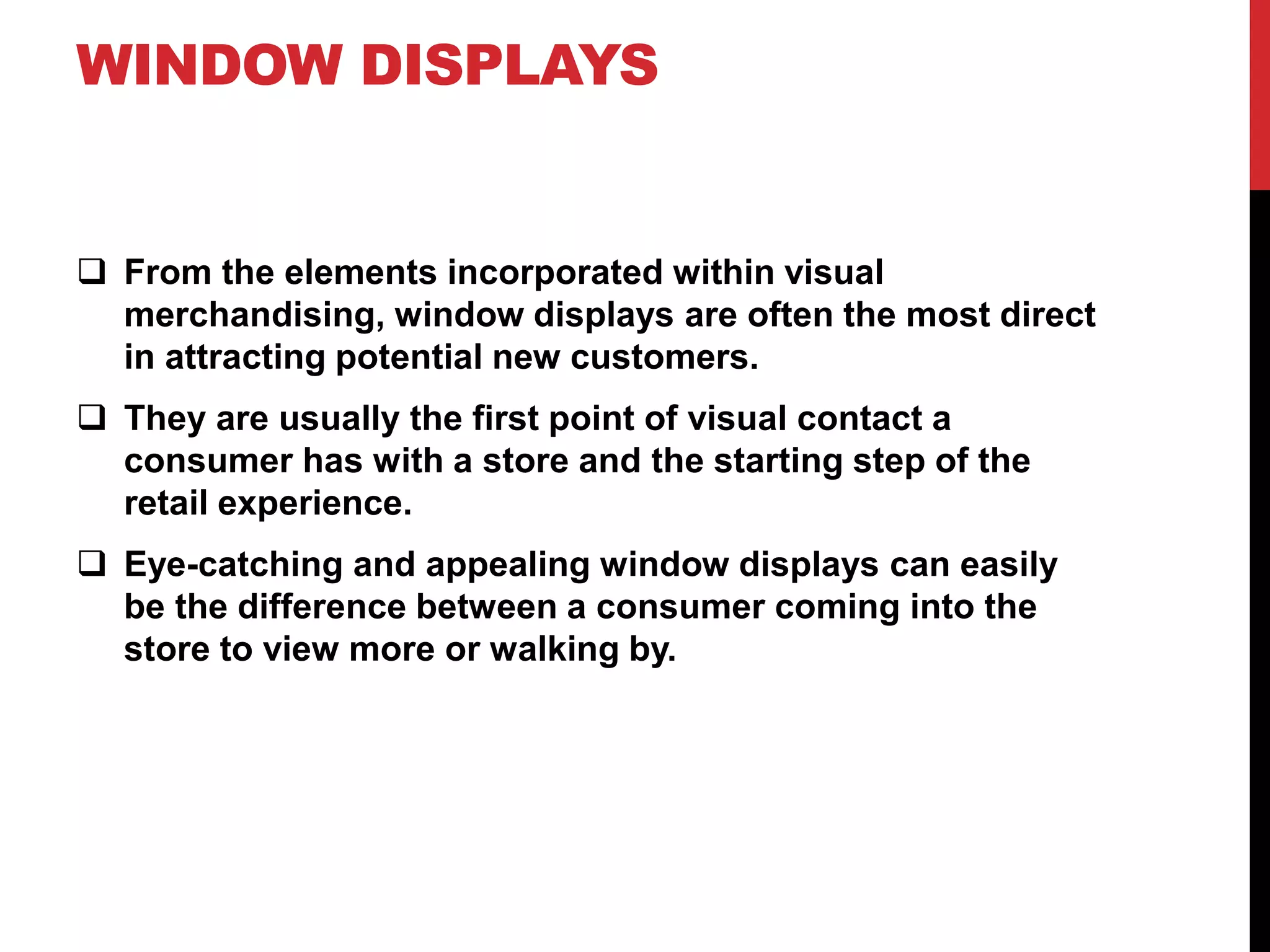 WINDOW DISPLAYS
From the elements incorporated within visual
merchandising, window displays are often the most direct
in attracting potential new customers.
They are usually the first point of visual contact a
consumer has with a store and the starting step of the
retail experience.
Eye-catching and appealing window displays can easily
be the difference between a consumer coming into the
store to view more or walking by.