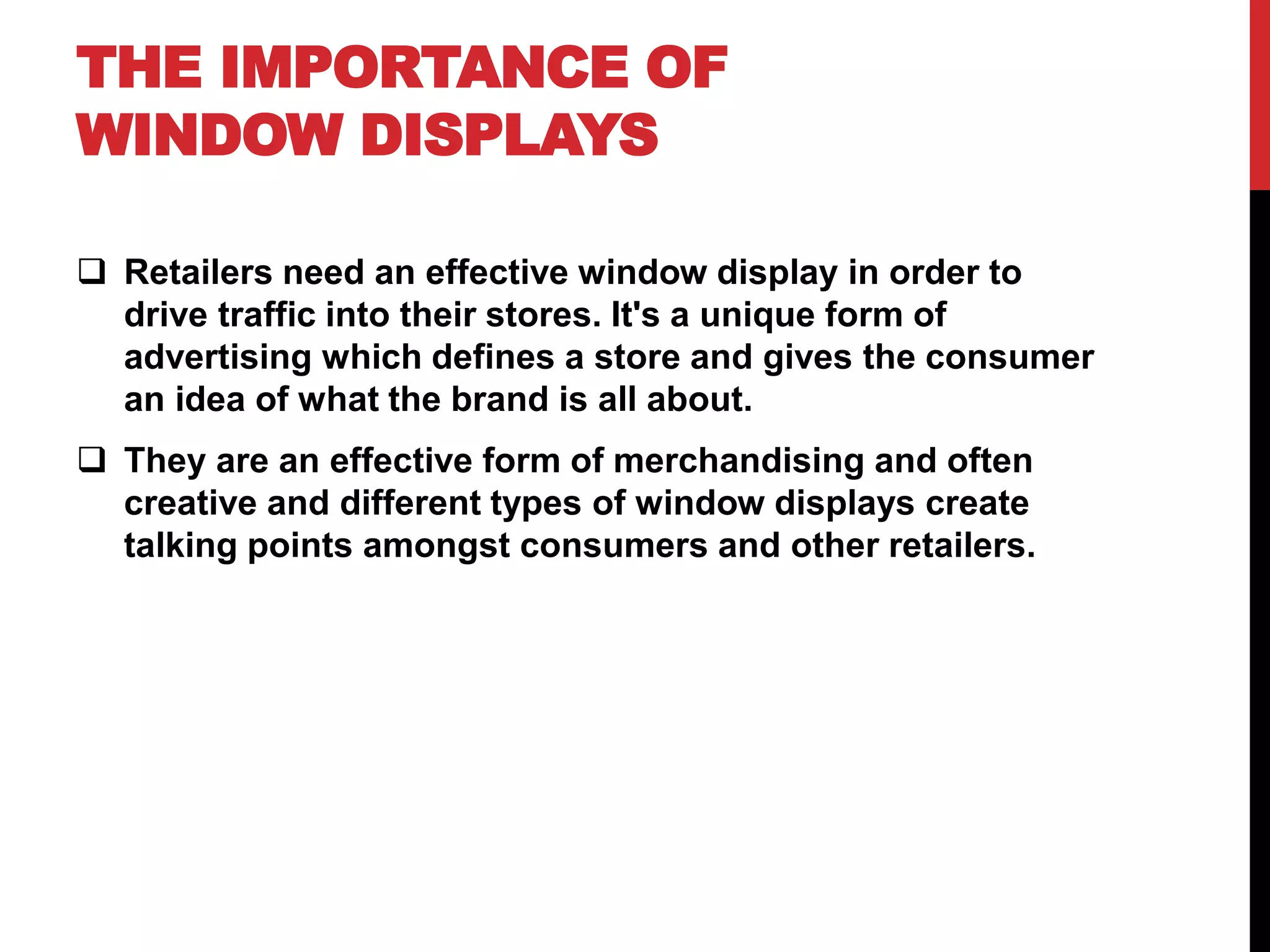 THE IMPORTANCE OF
WINDOW DISPLAYS
Retailers need an effective window display in order to
drive traffic into their stores. It's a unique form of
advertising which defines a store and gives the consumer
an idea of what the brand is all about.
They are an effective form of merchandising and often
creative and different types of window displays create
talking points amongst consumers and other retailers.