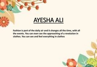 AYESHA ALI
Fashion is part of the daily air and it changes all the time, with all
the events. You can even see the approaching of a revolution in
clothes. You can see and feel everything in clothes
 
