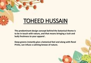 TOHEED HUSSAIN
The predominant design concept behind the botanical theme is
to be in touch with nature, and that means bringing a lush and
leafy freshness to your apparel .
Deep greens instantly give a botanical feel and along with floral
Prints, can infuse a calming breeze of nature.
 
