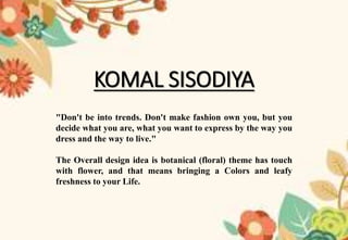 KOMAL SISODIYA
"Don't be into trends. Don't make fashion own you, but you
decide what you are, what you want to express by the way you
dress and the way to live."
The Overall design idea is botanical (floral) theme has touch
with flower, and that means bringing a Colors and leafy
freshness to your Life.
 