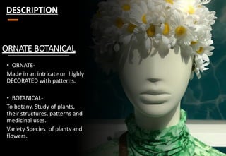 ORNATE BOTANICAL
• ORNATE-
Made in an intricate or highly
DECORATED with patterns.
• BOTANICAL-
To botany, Study of plants,
their structures, patterns and
medicinal uses.
Variety Species of plants and
flowers.
DESCRIPTION
 