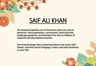 SAIF ALI KHAN
The botanical gardens are of immense value not only to
botanists, home gardeners, nurserymen, horticulturists,
landscape gardeners and foresters but also to millions of
national and international tourists.
The Overall design idea is botanical theme has touch with
flower, and that means bringing a Colors and leafy freshness
to your Life.
 