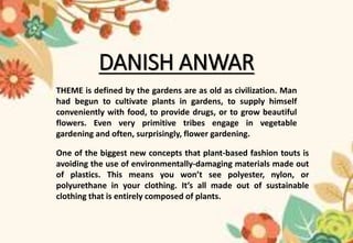 DANISH ANWAR
THEME is defined by the gardens are as old as civilization. Man
had begun to cultivate plants in gardens, to supply himself
conveniently with food, to provide drugs, or to grow beautiful
flowers. Even very primitive tribes engage in vegetable
gardening and often, surprisingly, flower gardening.
One of the biggest new concepts that plant-based fashion touts is
avoiding the use of environmentally-damaging materials made out
of plastics. This means you won’t see polyester, nylon, or
polyurethane in your clothing. It’s all made out of sustainable
clothing that is entirely composed of plants.
 