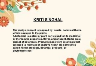 KRITI SINGHAL
The design concept is inspired by ornate botanical theme
which is related to the plants
A botanical is a plant or plant part valued for its medicinal
or therapeutic properties, flavor, and/or scent. Herbs are a
subset of botanicals. Products made from botanicals that
are used to maintain or improve health are sometimes
called herbal products, botanical products, or
phytomedicines.
 