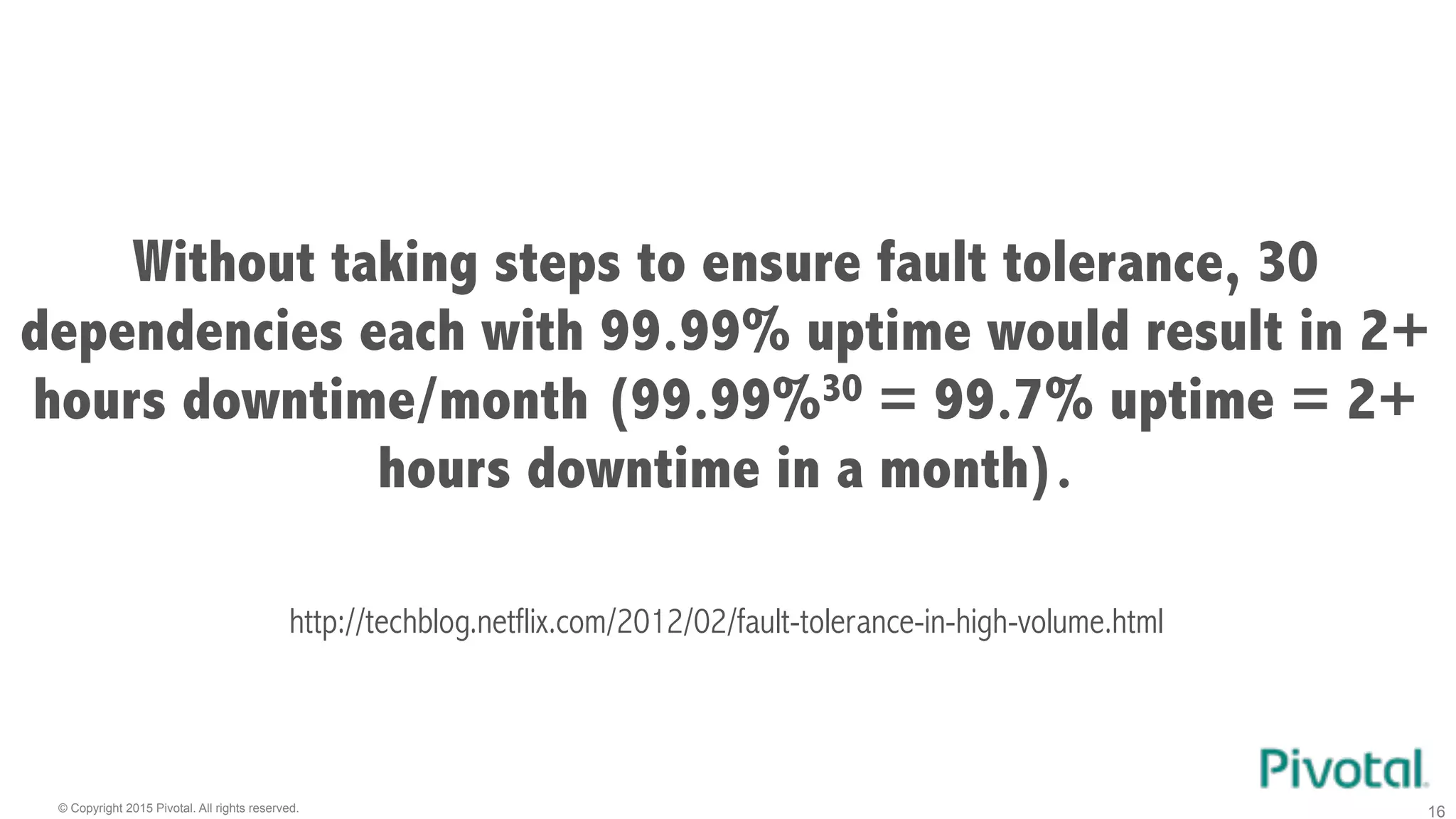© Copyright 2015 Pivotal. All rights reserved. 16
Without taking steps to ensure fault tolerance, 30
dependencies each with 99.99% uptime would result in 2+
hours downtime/month (99.99%30 = 99.7% uptime = 2+
hours downtime in a month).
http://techblog.netflix.com/2012/02/fault-tolerance-in-high-volume.html
 