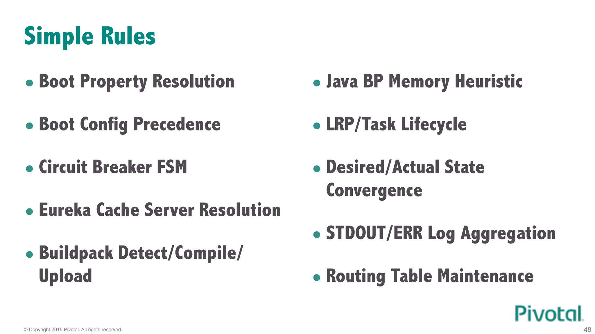 © Copyright 2015 Pivotal. All rights reserved. 48
Simple Rules
• Boot Property Resolution
• Boot Config Precedence
• Circuit Breaker FSM
• Eureka Cache Server Resolution
• Buildpack Detect/Compile/
Upload
• Java BP Memory Heuristic
• LRP/Task Lifecycle
• Desired/Actual State
Convergence
• STDOUT/ERR Log Aggregation
• Routing Table Maintenance
 