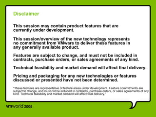 Disclaimer This session may contain product features that are  currently under development. This session/overview of the new technology represents  no commitment from VMware to deliver these features in  any generally available product. Features are subject to change, and must not be included in contracts, purchase orders, or sales agreements of any kind. Technical feasibility and market demand will affect final delivery. Pricing and packaging for any new technologies or features discussed or presented have not been determined. “ These features are representative of feature areas under development. Feature commitments are subject to change, and must not be included in contracts, purchase orders, or sales agreements of any kind. Technical feasibility and market demand will affect final delivery.” 