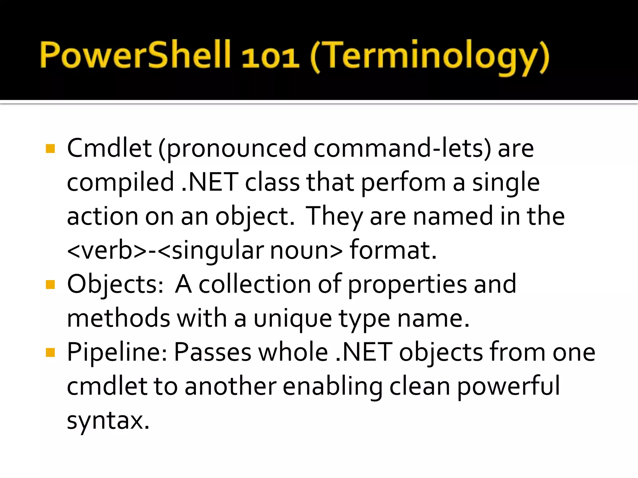 PowerShell 101 (Terminology)Cmdlet(pronounced command-lets) are compiled .NET class that perfoma single action on an object.  They are named in the <verb>-<singular noun> format.Objects:  A collection of properties and methods with a unique type name.Pipeline: Passes whole .NET objects from one cmdlet to another enabling clean powerful syntax.