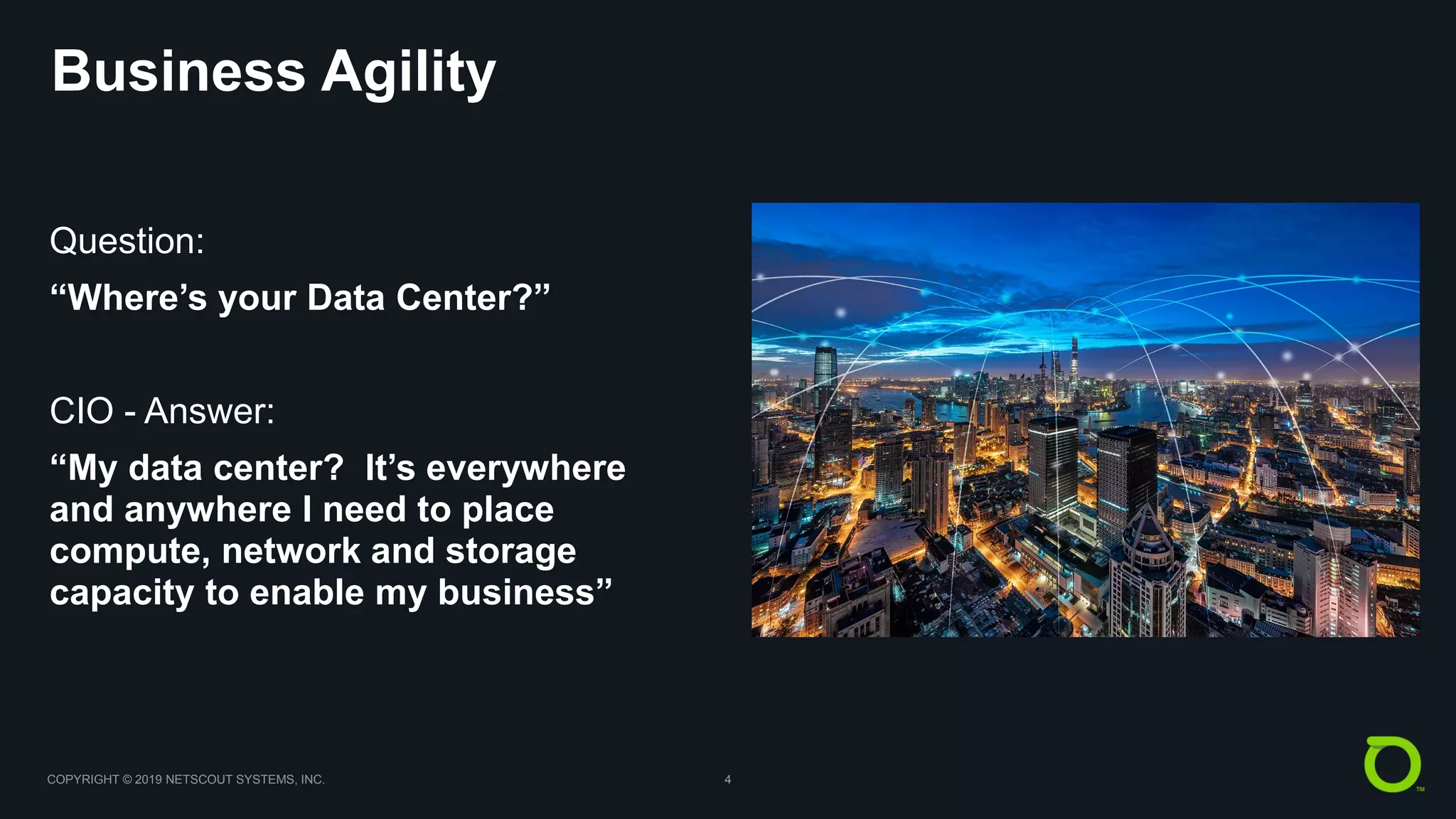 COPYRIGHT © 2019 NETSCOUT SYSTEMS, INC. 4
Business Agility
Question:
“Where’s your Data Center?”
CIO - Answer:
“My data center? It’s everywhere
and anywhere I need to place
compute, network and storage
capacity to enable my business”
 