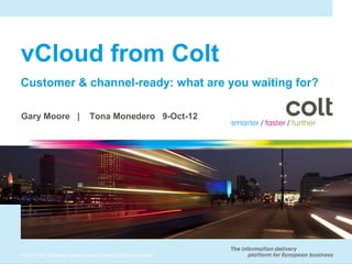 vCloud from Colt
Customer & channel-ready: what are you waiting for?

Gary Moore |                      Tona Monedero 9-Oct-12




© 2010 Colt Technology Services Group Limited. All rights reserved.
 