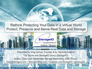 Rethink Protecting Your Data in a Virtual World 
Protect, Preserve and Serve Real Data and Storage 
Compliments of 
Imation / Nexsan 
Presented by Greg Schulz, Founder & Sr. Advisory Analyst 
The Server and StorageIO Group (StorageIO) 
Author: Cloud and Virtual Data Storage Networking (CRC Press) 
Greg@storageio.com | StorageIOblog.com | Facebook.com/StorageIO | @storageio 
© Copyright © Copyright 2014 2014 Server Server and StorageIO and Group StorageIO All rights reserved. Group All www.rights storageio.reserved. com 1 
www.storageio.com 1 
 