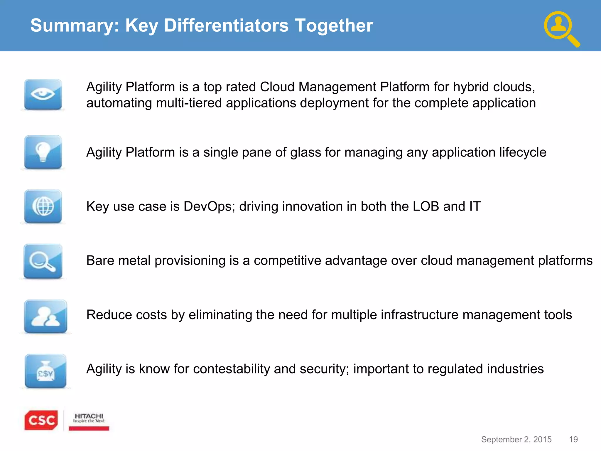 19September 2, 2015
Agility is know for contestability and security; important to regulated industries
Key use case is DevOps; driving innovation in both the LOB and IT
Reduce costs by eliminating the need for multiple infrastructure management tools
Agility Platform is a single pane of glass for managing any application lifecycle
Summary: Key Differentiators Together
Agility Platform is a top rated Cloud Management Platform for hybrid clouds,
automating multi-tiered applications deployment for the complete application
Bare metal provisioning is a competitive advantage over cloud management platforms
 