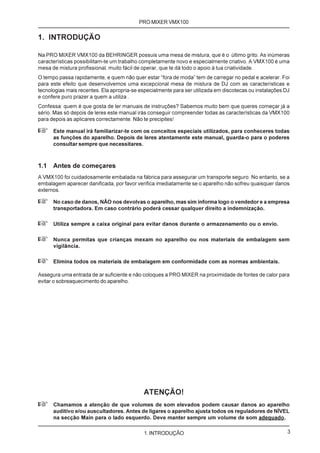 PRO MIXER VMX100

1. INTRODUÇÃO

Na PRO MIXER VMX100 da BEHRINGER possuis uma mesa de mistura, que é o último grito. As inúmeras
características possibilitam-te um trabalho completamente novo e especialmente criativo. A VMX100 é uma
mesa de mistura profissional, muito fácil de operar, que te dá todo o apoio à tua criatividade.
O tempo passa rapidamente, e quem não quer estar “fora de moda” tem de carregar no pedal e acelerar. Foi
para este efeito que desenvolvemos uma excepcional mesa de mistura de DJ com as características e
tecnologias mais recentes. Ela apropria-se especialmente para ser utilizada em discotecas ou instalações DJ
e confere puro prazer a quem a utiliza .
Confessa: quem é que gosta de ler manuais de instruções? Sabemos muito bem que queres começar já a
sério. Mas só depois de leres este manual irás conseguir compreender todas as características da VMX100
para depois as aplicares correctamente. Não te precipites!

+     Este manual irá familiarizar-te com os conceitos especiais utilizados, para conheceres todas
      as funções do aparelho. Depois de leres atentamente este manual, guarda-o para o poderes
      consultar sempre que necessitares.



1.1   Antes de começares
A VMX100 foi cuidadosamente embalada na fábrica para assegurar um transporte seguro. No entanto, se a
embalagem aparecer danificada, por favor verifica imediatamente se o aparelho não sofreu quaisquer danos
externos.

+     No caso de danos, NÃO nos devolvas o aparelho, mas sim informa logo o vendedor e a empresa
      transportadora. Em caso contrário poderá cessar qualquer direito a indemnização.

+     Utiliza sempre a caixa original para evitar danos durante o armazenamento ou o envio.

+     Nunca permitas que crianças mexam no aparelho ou nos materiais de embalagem sem
      vigilância.

+     Elimina todos os materiais de embalagem em conformidade com as normas ambientais.

Assegura uma entrada de ar suficiente e não coloques a PRO MIXER na proximidade de fontes de calor para
evitar o sobreaquecimento do aparelho.




                                             ATENÇÃO!
+     Chamamos a atenção de que volumes de som elevados podem causar danos ao aparelho
      auditivo e/ou auscultadores. Antes de ligares o aparelho ajusta todos os reguladores de NÍVEL
      na secção Main para o lado esquerdo. Deve manter sempre um volume de som adequado.

                                             1. INTRODUÇÃO                                                3
 