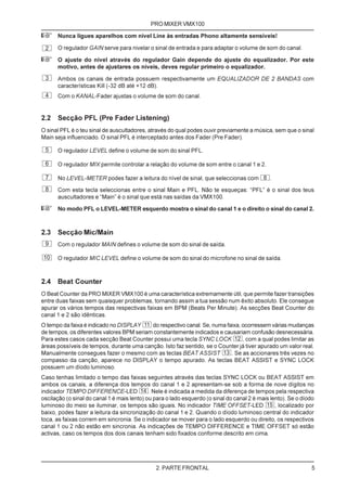 PRO MIXER VMX100

+     Nunca ligues aparelhos com nível Line às entradas Phono altamente sensíveis!

 2    O regulador GAIN serve para nivelar o sinal de entrada e para adaptar o volume de som do canal.

+     O ajuste do nível através do regulador Gain depende do ajuste do equalizador. Por este
      motivo, antes de ajustares os níveis, deves regular primeiro o equalizador.
 3    Ambos os canais de entrada possuem respectivamente um EQUALIZADOR DE 2 BANDAS com
      características Kill (-32 dB até +12 dB).
 4    Com o KANAL-Fader ajustas o volume de som do canal.


2.2   Secção PFL (Pre Fader Listening)
O sinal PFL é o teu sinal de auscultadores, através do qual podes ouvir previamente a música, sem que o sinal
Main seja influenciado. O sinal PFL é interceptado antes dos Fader (Pre Fader).

 5    O regulador LEVEL define o volume de som do sinal PFL.

 6    O regulador MIX permite controlar a relação do volume de som entre o canal 1 e 2.

 7    No LEVEL-METER podes fazer a leitura do nível de sinal, que seleccionas com             .
 8    Com esta tecla seleccionas entre o sinal Main e PFL. Não te esqueças: “PFL” é o sinal dos teus
      auscultadores e “Main” é o sinal que está nas saídas da VMX100.

+     No modo PFL o LEVEL-METER esquerdo mostra o sinal do canal 1 e o direito o sinal do canal 2.



2.3   Secção Mic/Main
 9    Com o regulador MAIN defines o volume de som do sinal de saída.

10    O regulador MIC LEVEL define o volume de som do sinal do microfone no sinal de saída.



2.4   Beat Counter
O Beat Counter da PRO MIXER VMX100 é uma característica extremamente útil, que permite fazer transições
entre duas faixas sem quaisquer problemas, tornando assim a tua sessão num êxito absoluto. Ele consegue
apurar os vários tempos das respectivas faixas em BPM (Beats Per Minute). As secções Beat Counter do
canal 1 e 2 são idênticas.
O tempo da faixa é indicado no DISPLAY     do respectivo canal. Se, numa faixa, ocorressem várias mudanças
de tempos, os diferentes valores BPM seriam constantemente indicados e causariam confusão desnecessária.
Para estes casos cada secção Beat Counter possui uma tecla SYNC LOCK            , com a qual podes limitar as
àreas possíveis de tempos, durante uma canção. Isto faz sentido, se o Counter já tiver apurado um valor real.
Manualmente consegues fazer o mesmo com as teclas BEAT ASSIST              . Se as accionares três vezes no
compasso da canção, aparece no DISPLAY o tempo apurado. As teclas BEAT ASSIST e SYNC LOCK
possuem um díodo luminoso.
Caso tenhas limitado o tempo das faixas seguintes através das teclas SYNC LOCK ou BEAT ASSIST em
ambos os canais, a diferença dos tempos do canal 1 e 2 apresentam-se sob a forma de nove dígitos no
indicador TEMPO DIFFERENCE-LED               . Nele é indicada a medida da diferença de tempos pela respectiva
oscilação (o sinal do canal 1 é mais lento) ou para o lado esquerdo (o sinal do canal 2 é mais lento). Se o díodo
luminoso do meio se iluminar, os tempos são iguais. No indicador TIME OFFSET-LED                 , localizado por
baixo, podes fazer a leitura da sincronização do canal 1 e 2. Quando o díodo luminoso central do indicador
toca, as faixas correm em sincronia. Se o indicador se mover para o lado esquerdo ou direito, os respectivos
canal 1 ou 2 não estão em sincronia. As indicações de TEMPO DIFFERENCE e TIME OFFSET só estão
activas, caso os tempos dos dois canais tenham sido fixados conforme descrito em cima.




                                               2. PARTE FRONTAL                                                 5
 