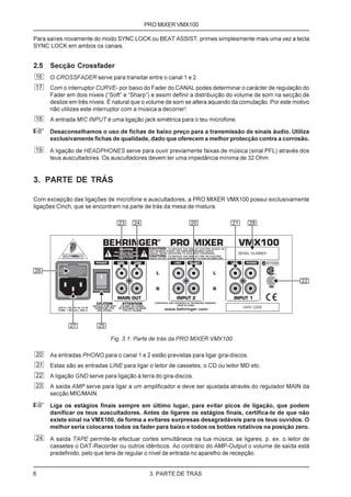 PRO MIXER VMX100

Para saíres novamente do modo SYNC LOCK ou BEAT ASSIST, primes simplesmente mais uma vez a tecla
SYNC LOCK em ambos os canais.


2.5 Secção Crossfader
16   O CROSSFADER serve para transitar entre o canal 1 e 2.
17   Com o interruptor CURVE- por baixo do Fader do CANAL podes determinar o carácter de regulação do
     Fader em dois níveis (“Soft” e “Sharp”) e assim definir a distribuição do volume de som na secção de
     deslize em três níveis. É natural que o volume de som se altera aquando da comutação. Por este motivo
     não utilizes este interruptor com a música a decorrer!
18   A entrada MIC INPUT é uma ligação jack simétrica para o teu microfone.

+    Desaconselhamos o uso de fichas de baixo preço para a transmissão de sinais áudio. Utiliza
     exclusivamente fichas de qualidade, dado que oferecem a melhor protecção contra a corrosão.
19   A ligação de HEADPHONES serve para ouvir previamente faixas de música (sinal PFL) através dos
     teus auscultadores. Os auscultadores devem ter uma impedância mínima de 32 Ohm.


3. PARTE DE TRÁS

Com excepção das ligações de microfone e auscultadores, a PRO MIXER VMX100 possui exclusivamente
ligações Cinch, que se encontram na parte de trás da mesa de mistura.




                            Fig. 3.1: Parte de trás da PRO MIXER VMX100

20   As entradas PHONO para o canal 1 e 2 estão previstas para ligar gira-discos.
21   Estas são as entradas LINE para ligar o leitor de cassetes, o CD ou leitor MD etc.
22   A ligação GND serve para ligação à terra do gira-discos.
23   A saída AMP serve para ligar a um amplificador e deve ser ajustada através do regulador MAIN da
     secção MIC/MAIN.

+    Liga os estágios finais sempre em último lugar, para evitar picos de ligação, que podem
     danificar os teus auscultadores. Antes de ligares os estágios finais, certifica-te de que não
     existe sinal na VMX100, de forma a evitares surpresas desagradáveis para os teus ouvidos. O
     melhor seria colocares todos os fader para baixo e todos os botões rotativos na posição zero.
24   A saída TAPE permite-te efectuar cortes simultâneos na tua música, se ligares, p. ex. o leitor de
     cassetes o DAT-Recorder ou outros idênticos. Ao contrário do AMP-Output o volume de saída está
     predefinido, pelo que tens de regular o nível de entrada no aparelho de recepção.


6                                          3. PARTE DE TRÁS
 