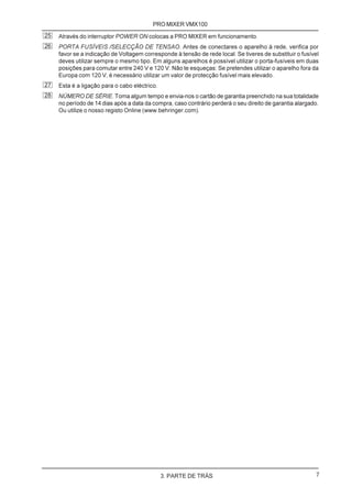 PRO MIXER VMX100
25   Através do interruptor POWER ON colocas a PRO MIXER em funcionamento.
26   PORTA FUSÍVEIS /SELECÇÃO DE TENSAO. Antes de conectares o aparelho à rede, verifica por
     favor se a indicação de Voltagem corresponde à tensão de rede local. Se tiveres de substituir o fusível
     deves utilizar sempre o mesmo tipo. Em alguns aparelhos é possível utilizar o porta-fusíveis em duas
     posições para comutar entre 240 V e 120 V. Não te esqueças: Se pretendes utilizar o aparelho fora da
     Europa com 120 V, é necessário utilizar um valor de protecção fusível mais elevado.
27   Esta é a ligação para o cabo eléctrico.
28   NÚMERO DE SÉRIE. Toma algum tempo e envia-nos o cartão de garantia preenchido na sua totalidade
     no período de 14 dias após a data da compra, caso contrário perderá o seu direito de garantia alargado.
     Ou utilize o nosso registo Online (www.behringer.com).




                                               3. PARTE DE TRÁS                                            7
 