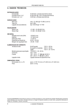 PRO MIXER VMX100

4. DADOS TÉCNICOS

ENTRADAS AUDIO
     Entrada Mic                               53 dB Gain, entrada assimétrica electr.
     Entrada Phono 1 e 2                       40 dB Gain @ 1 kHz, entrada assimétrica
     Entrada Line 1 e 2                        0 dB Gain, entradas assimétricas

SAÍDAS AUDIO
      Main Out                                 máx. +21 dBu @ +15 dBU (Line In)
      Tape Out                                 tipo 0 dBu
      Ligação de auscultadores                 tipo 125mW @ 1 % THD

EQUALIZADOR
      Stereo Low                               +12 dB / -32 dB @ 50 Hz
      Stereo High                              +12 dB / -32 dB @ 10 kHz

EM GERAL
      Relação sinal ruído (S/N)                > 88 dB (Line)
      Diafonia                                 > 67 dB (Line)
      Distorção (THD)                          < 0,025 %
      Resposta de frequência                   20 Hz - 20 kHz
      Margem de regulação Gain                 -20 dB - +9 dB

ALIMENTAÇÃO DE CORRENTE
      Tensão de rede                           EUA/Canadá             120 V~, 60 Hz,
                                               Europa/R.U./Austrália 230 V~, 50 Hz,
                                               Japão                  100 V~, 50 - 60 Hz
         Modelo geral para exportação          120/230 V~, 50 - 60 Hz
         Consumo                               máx. 10 W
         Fusível                               100 - 120 V~: T 160 mA H 250 V
                                               200 - 240 V~: T 80 mA L 250 V
         Ligação à rede                        Ligação standard de aparelhos frios

DIMENSÕES / PESO
      Dimensões (A x L x P)                    aprox. 2 7/8" (72 mm) x 8" (203 mm) x 9" (229 mm)
      Peso                                     aprox. 2,0 kg




A empresa BEHRINGER envida esforços contínuos no sentido de assegurar o maior standard de qualidade. Modificações necessárias
serão realizadas sem aviso prévio. Os dados técnicos e a imagem do aparelho poderão, por este motivo, apresentar diferenças em
relação às indicações e figuras fornecidas.

8                                               4. DADOS TÉCNICOS
 