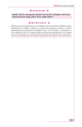 Fiche 19 • La clôture du compte 
91 
É n o n c é 2 
Quelles sont les conséquences du décès de l’un des co-titulaires sur le fonc-tionnement 
d’un compte joint ? D’un compte indivis ? 
S o l u t i o n 2 
Dans le cas d’un compte joint, le co titulaire survivant pourra continuer à faire 
fonctionner le compte et utiliser les moyens de paiement associés à celui-ci 
conformément au principe de solidarité active. En revanche, en l’absence de 
cette solidarité active, le compte indivis ne pourra plus fonctionner. Il reviendra 
aux services chargés des successions de proposer des solutions aux indivisaires. 
 